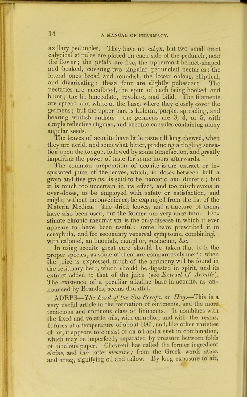 axillary peduncles. They have no calyx, but two small erect calycinal stipulas are placed on each side of the peduncle, near the flower ; the petals are five, the uppermost helmet-shaped and beaked, covering two singular peduncled nectaries : the lateral ones broad and roundish, the lower oblong, elliptical, and divaricating: these four are slightly pubescent. The nectaries are cucullated, the spur of each being hooked and blunt; the lip lanceolate, revolute, and bifid. The filaments are spread and white at the base, where they closely cover the germens ; but the upper part is filiform, purple, spreading, and bearing whitish anthers : the germens are 3, 4, or 5, with simple reflective stigmas, and become capsules containing many angular seeds. The leaves of aconite have little taste till long chewed, when they are acrid, and somewhat bitter, producing a tingling sensa- tion upon the tongue, followed by some tumefaction, and greatly impairing the power of taste for some hours afterwards. The common preparation of aconite is the extract or in- spissated juice of the leaves, which, in doses between half a grain and five grains, is said to be narcotic and diuretic ; but it is much too uncertain in its effect, and too mischievous in over-doses, to be employed with safety or satisfaction, and might, without inconvenience, be expunged from the list of the Materia Medica. The dried leaves, and a tincture of them, have also been used, but the former are very uncertain. Ob- stinate chronic rheumatism is the only disease in which it ever appears to have been useful; some have prescribed it in scrophula, and for secondary venereal symptoms, combining! with calomel, antimonials, camphor, guaiacum, &c. In using aconite great care should be taken that it is the proper species, as some of them are comparatively inert: when the juice is expressed, much of the acrimony will be found in the residuary herb, which should be digested in spirit, and its extract added to that of the juice (see Extract of Aconite). The existence of a peculiar alkaline base in aconite, as an- nounced by Brandes, seems doubtful. ADEPS—The Lard of the Sus Scrofa, or Hog.—This is a very useful article in the formation of ointments, and the more tenacious and unctuous class of liniments. It combines with the fixed and volatile oils, with camphor, and with the resins. It fuses at a temperature of about 100°, and, like other varieties of fat, it appears to consist of an oil and a suet in combination, which may be imperfectly separated by pressure between folds of bibulous paper. Chevreul has called the former ingredient elaine,wd the hiitev sfearine; from the Greek words sXaiov and areaq, signifying oil and tallow. By long exposure to air,
