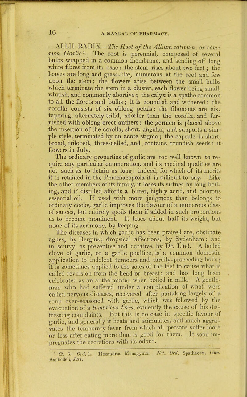 IG ALL!I RADIX—Tlie Root of the Allium sativum, or com- mon Garlic'^. The root is perennial, composed of several bulbs wrapped in a common membrane, and sending off long white fibres from its base: the stem rises about two feet; the leaves are long and grass-like, numerous at the root and few upon the stem: the flowers arise between the small bulbs which terminate the stem in a cluster, each flower being small, whitish, and commonly abortive ; the calyx is a spathe common to all the florets and bulbs ; it is roundish and withered: the corolla consists of six oblong petals: the filaments are six, tapering, alternately trifid, shorter than the corolla, and fur- nished with oblong erect anthers: the germen is placed above the insertion of the corolla, short, angular, and supports a sim- ple style, terminated by an acute stigma; the capsule is short, broad, trilobed, three-celled, and contains roundish seeds: it- flowers in July. The ordinary properties of garlic are too well known to re- quire any particular enumeration, and its medical qualities are not such as to detain us long; indeed, for which of its merits it is retained in the Pharmacopoeia it is difficult to say. Like the other members of its family, it loses its virtues by long boil- ing, and if distilled affords a bitter, highly acrid, and odorous essential oil. If used with more judgment than belongs to ordinary cooks, garlic improves the flavour of a numerous class of sauces, but entirely spoils them if added in such proportions as to become prominent. It loses about half its weight, but none of its acrimony, by keeping. The diseases in which garlic has been praised are, obstinate agues, by Bergius; dropsical affections, by Sydenham ; and in scurvy, as preventive and curative, by Dr. Lind. A boiled clove of garlic, or a garlic poultice, is a common domestic application to indolent tumours and tardily-proceeding boils; it is sometimes applied to the soles of the feet to cause what is called revulsion from the head or breast; and has long been celebrated as an anthelmintic, when boiled in milk. A gentle- man who had suffered under a complication of what were called nervous diseases, recovered after partaking largely of a soup over-seasoned with garlic, Avhich was followed by the evacuation of a lumbricus feres, evidently the cause of his dis- tressing complaints. But this is no case in specific favour of garlic, and generally it heats and stimulates, and much aggra- vates the temporary fever from which all persons suffer more or less after eating more than is good for them. It soon im- pregnates the secretions with its odour. ' a. 0. Ofd. 1. Ilcxaudria Moiiogyuia, Nat. Ord, Spulhacca!, Linn. Asiihoduli, Juss.