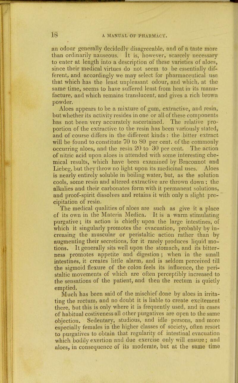 ail odour generally decidedly disagreeable, and of a taste more than ordinarily nauseous. It is, however, scarcely necessary to enter at length into a description of these varieties of aloes, since their medical virtues do not seem to be essentially dif- ferent, and accordingly we may select for pharmaceutical use that which has the least unpleasant odour, and which, at the same time, seems to have suffered least from heat in its manu- facture, and which remains translucent, and gives a rich brown powder. Aloes appears to be a mixture of gum, extractive, and resin, but whether its activity resides in one or all of these components has not been very accurately ascertained. The relative pro- portion of the extractive to the resin has been variously stated, and of course differs in the different kinds : the bitter extract will be found to constitute 70 to 80 per cent, of the commonly occurring aloes, and the resin 20 to 30 per cent. The action of nitric acid upon aloes is attended with some interesting che- mical results, which have been examined by Braconnot and Liebeg, but they throw no light upon its medicinal uses. Aloes is nearly entirely soluble in boiling water, but, as the solution cools, some resin and altered extractive are thrown down : the alkalies and their carbonates form with it permanent solutions, and proof-spirit dissolves and retains it with only a slight pre- cipitation of resin. The medical qualities of aloes are such as give it a place of its own in the Materia Medica. It is a warm stimulating purgative; its action is chiefly upon the large intestines, of which it singularly promotes the evacuation, probably by in- creasing the muscular or peristaltic action rather than by augmenting their secretions, for it rarely produces liquid mo- tions. It generally sits well upon the stomach, and its bitter- ness promotes appetite and digestion ; when in the small intestines, it creates little alarm, and is seldom perceived till the sigmoid flexure of the colon feels its influence, the peri- staltic movements of which are often perceptibly increased to the sensations of the patient, and then the rectum is quietly emptied. Much has been said of the mischief done by aloes in irrita- ting the rectum, and no doubt it is liable to create excitement there, but this is only where it is frequently used, and in cases of habitual costiveness all other purgatives are open to the same objection. Sedentary, studious, and idle persons, and more especially females in the higher classes of society, often resort to purgatives to obtain that regularity of intestinal evacuation which bodily exertion and due exercise only will ensure ; and aloes, in consequence of its moderate, but at the same time