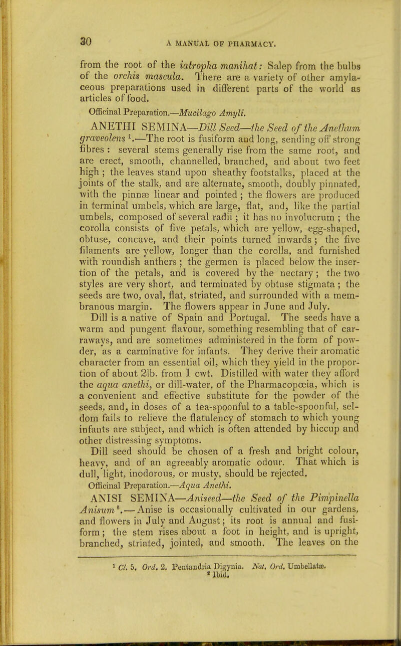from the root of the iatropha manihat: Salep from the bulbs of the orchis mascula. There are a variety of other amyla- ceous preparations used in dilTerent parts of the world as articles of food. OfEcinal Preparation.—Mucilago Amyli. ANETHI SEMINA—Seed—the Seed of the Anethum graveolens ^.—The root is fusiform and long, sending oft strong fibres : several stems generally rise from the same root, and are erect, smooth, channelled, branched, and about two feet high ; the leaves stand upon sheathy footstall(s, placed at the joints of the stalk, and are alternate, smooth, doubly pinnated, with the pinnae linear and pointed ; the flowers are produced in terminal umbels, which are large, flat, and, like the partial umbels, composed of several radii; it has no involucrum ; the corolla consists of five petals, which are yellow, egg-shaped, obtuse, concave, and their points turned inwards ; the five filaments are yellow, longer than the corolla, and furnished with roundish anthers ; the germen is placed below the inser- tion of the petals, and is covered by the nectary; the two styles are very short, and terminated by obtuse stigmata ; the seeds are two, oval, flat, striated, and surrounded with a mem- branous margin. The flowers appear in June and July. Dill is a native of Spain and Portugal. The seeds have a warm and pungent flavour, something resembling that of car- raways, and are sometimes administered in the form of pow- der, as a carminative for infants. They derive their aromatic character from an essential oil, which they yield in the propor- tion of about 21b. from 1 cwt. Distilled with water they afford the aqua anethi, or dill-water, of the Pharmacopoeia, which is a convenient and effective substitute for the powder of the seeds, and, in doses of a tea-spoonful to a table-spoonful, sel- dom fails to relieve the flatulency of stomach to which young infants are subject, and which is often attended by hiccup and other distressing symptoms. Dill seed should be chosen of a fresh and bright colour, heavy, and of an agreeably aromatic odour. That which is dull, light, inodorous, or musty, should be rejected. Officinal Preparation.—Aqua Anethi. ANISI SEMlNA—Aiiiseed—the Seed of the PimpincUa Anisum^. — Anise is occasionally cultivated in our gardens, and flowers in July and August; its root is annual and fusi- form ; the stem rises about a foot in height, and is upright, branched, striated, jointed, and smooth. The leaves on the ' C/. 5, Orel. 2. Pentaiidria Digynia. Nat, Orel. Umbellata). * Ibid.