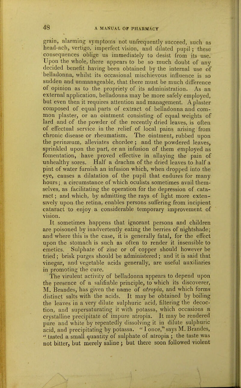 grain, alarming symptoms not unfrequently succee(3, such as head-ach, vertigo, imperfect vision, and dilated pupil; these consequences oblige us immediately to desist from its use. Upon the whole, there appears to be so much doubt of any decided benefit having been obtained by the internal use of belladonna, whilst its occasional mischievous influence is so sudden and unmanageable, that there must be much difference of opinion as to the propriety of its administration. As an external application, belladonna may be more safely employed, but even then it requires attention and management, A plaster composed of equal parts of extract of belladonna and com- mon plaster, or an ointment consisting of equal weights of lard and of the powder of the recently dried leaves, is often of effectual service in the relief of local pains arising from chronic disease or rheumatism. The ointment, rubbed upon the perinseum, alleviates chordee; and the powdered leaves, sprinkled upon the part, or an infusion of them employed as fomentation, have proved effective in allaying the pain of unhealthy sores. Half a drachm of the dried leaves to half a pint of water furnish an infusion which, when dropped into the eye, causes a dilatation of the pupil that endures for many hours; a circumstance of which oculists sometimes avail them- selves, as facihtating the operation for the depression of cata- ract; and which, by admitting the rays of light more exten- sively upon the retina, enables persons suffering from incipient cataract to enjoy a considerable temporary improvement of vision. It sometimes happens that ignorant persons and children are poisoned by inadvertently eating the berries of nightshade; and where this is the case, it is generally fatal, for the effect upon the stomach is such as often to render it insensible to emetics. Sulphate of zinc or of copper should however be tried; brisk purges should be administered ; and it is said that vinegar, and vegetable acids generally, are useful auxiliaries in promoting the cure. The virulent activity of belladonna appears to depend upon the presence of a salifiable principle, to which its discoverer, M. Brandes, has given the name of atropia, and which forms distinct salts with the acids. It may be obtained by boiling the leaves in a very dilute sulphuric acid, filtering the decoc- tion, and supersaturating it with potassa, which occasions a crystalline precipitate of impure atropia. It may be rendered pure and white by repeatedly dissolving it in dilute sulphuric acid, and precipitating by potassa.  I once, says M, Brandes,  tasted a small quantity of sulphate of atropia ; the taste was not bitter, but merely saline j but there soon followed violent