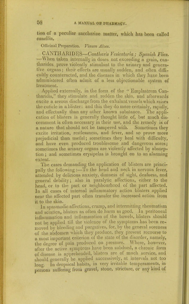 tion of a peculiar saccharine matter, which has been called canelUn, Officinal Preparation, Vinum Aloes. CANTHARIDES—Cantharis Vesicatoria ; Spanish Flies. —When taken internally in doses not exceeding a grain, can- tharides prove violently stimulant to the urinary and genera- tive organs; their effects are usually sudden, and often diffi- cultly counteracted, and the diseases in which they have been administered often admit of a less objectionable system of treatment. Applied externally, in the form of the  Emplastrnm Can- tharidis, they stimulate and redden the skin, and afterwards excite a serous discharge from the exhalantvessels which raises the cuticle in a blister: and this they do more certainly, rapidly, and effectually than any other known substance. The appli- cation of bUsters is generally thought little of, but much dis- cernment is often necessary in their use, and the remedy is of a nature that should not be tampered with. Sometimes they excite irritation, restlessness, and fever, and so prove more prejudicial than useful; sometimes they heal with difficulty, and have even produced troublesome and dangerous sores; sometimes the urinary organs are violently aflfected by absorp- tion ; and sometimes erysipelas is brought on to an alarming extent. The cases demanding the application of blisters are princi- pally the following ;—To the head and neck in nervous fever, attended by delirious anxiety, dimness of sight, deafuess, and general debility; also in paralytic affections, either to the head, or to the part or neighbourhood of the part affected. In all cases of internal inflammatory action blisters applied near the affected part often transfer the increased action frona it to the skin. In spasmodic affections, cramp, and intermitting rheumatism and sciatica, blisters as often do harm as good. In peritoneal inflammation and inflammation of the bowels, blisters should not be applied till the violence of the symptoms has been re- moved by bleeding and purgatives, for, by the general soreness of the abdomen which they produce, they prevent recourse to a most important criterion of the state of the disorder, namely, the de»ree of pain produced on pressure. Where, however, after the active symptoms have been subdued, a chronic form of disease is apprehended, blisters are of much service, and should generally be applied successively, at intervals not too Ion'. In dropsical habits, in very irritable temperaments, in persons suffering froru gravel, stone, stricture, or any kind of