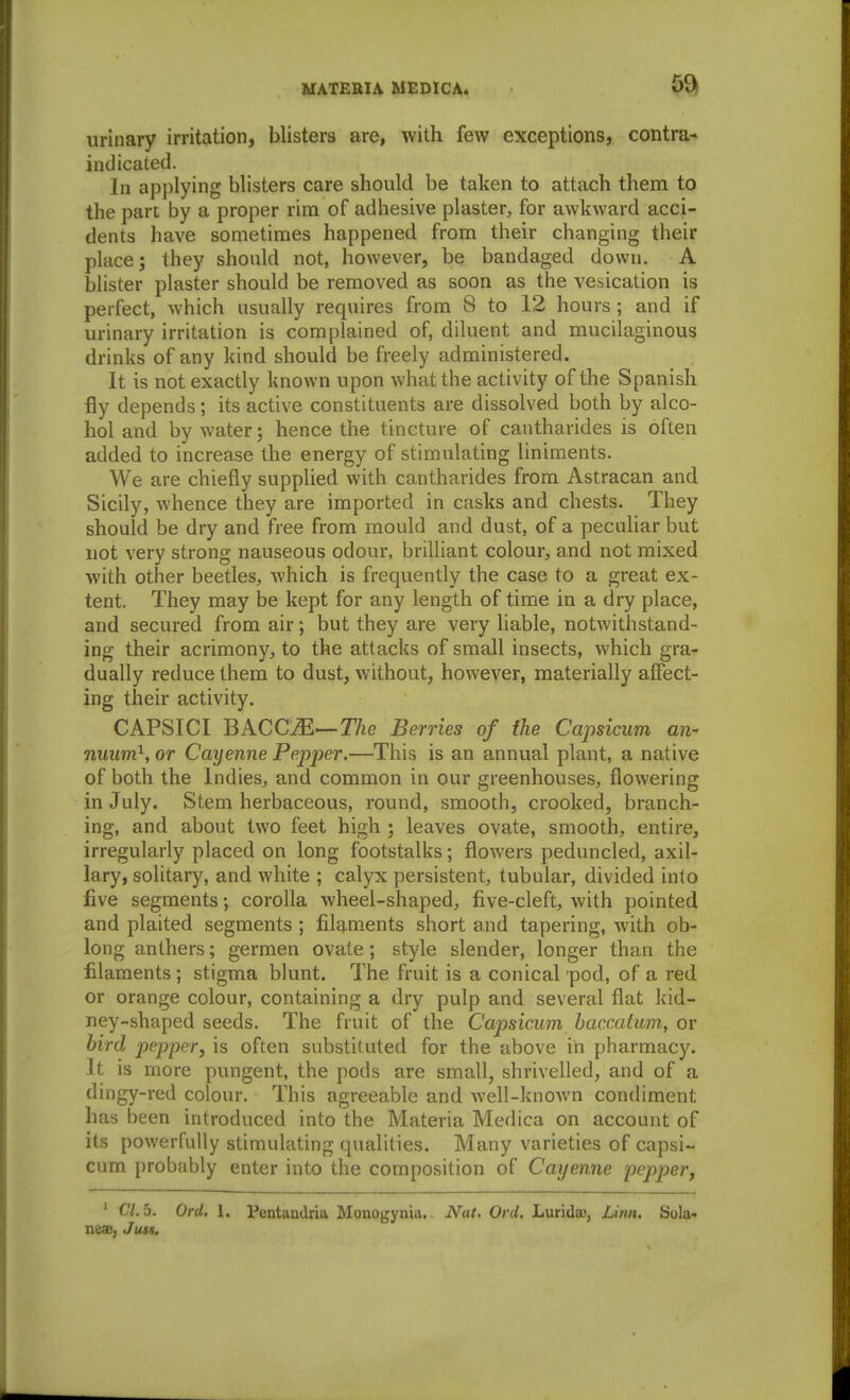 urinary irritation, blisters are, with few exceptions, contra- indicated. In apjilying blisters care should be taken to attach them to the part by a proper rim of adhesive plaster, for awkward acci- dents have sometimes happened from their changing their place; they shonld not, however, be bandaged down. A blister plaster should be removed as soon as the vesication is perfect, which usually requires from 8 to 12 hours ; and if urinary irritation is complained of, diluent and mucilaginous drinks of any kind should be freely administered. It is not exactly known upon what the activity of the Spanish fly depends; its active constituents are dissolved both by alco- hol and by Avater; hence the tincture of cantharides is often added to increase the energy of stimulating liniments. We are chiefly supplied with cantharides from Astracan and Sicily, whence they are imported in casks and chests. They should be dry and free from mould and dust, of a peculiar but not very strong nauseous odour, brilliant colour, and not mixed with other beetles, which is frequently the case to a great ex- tent. They may be kept for any length of time in a dry place, and secured from air; but they are very hable, notwithstand- ing their acrimony, to the attacks of small insects, which gra^ dually reduce them to dust, without, however, materially affect- ing their activity. CAPSICI BACCM—The Berries of the Capsicum an- nuum}, or Cayenne Pepper.—This is an annual plant, a native of both the Indies, and common in our greenhouses, flowering in July. Stem herbaceous, round, smooth, crooked, branch- ing, and about two feet high ; leaves ovate, smooth, entire, irregularly placed on long footstalks; flowers peduncled, axil- lary, solitary, and white ; calyx persistent, tubular, divided into five segments; corolla wheel-shaped, five-cleft, with pointed and plaited segments ; filq^ments short and tapering, with ob- long anthers; germen ovate; style slender, longer than the filaments; stigma blunt. The fruit is a conical pod, of a red or orange colour, containing a dry pulp and several flat kid- ney-shaped seeds. The fruit of the Cajjsicum baccatum, or bird pepper, is often substituted for the above in pharmacy. It is more pungent, the pods are small, shrivelled, and of a dingy-red colour. This agreeable and well-known condiment has been introduced into the Materia Medica on account of its powerfully stimulating qualities. Many varieties of capsi- cum probably enter into the composition of Cayenne pepper^ ' C7.5. Ord, 1. Pentandria Monogynia. Nat, Ord. Lurideo, Linn. Sola- neas, Jum.
