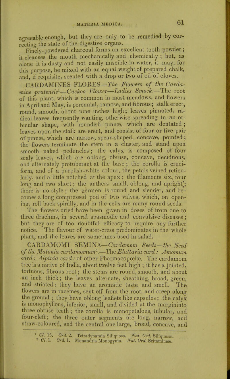 aoreeable enough, but they are only to be remedied by cor- recting the state of the digestive organs. Finely-powdered charcoal forms an excellent tooth powder; it cleanses the mouth mechanically and chemically ; but, as alone it is dusty and not easily miscible in water, it may, for this purpose, be mixed with an equal weight of prepared chalk, and, if requisite, scented with a drop or two of oil of cloves. CARDAMINES FLORES—r/ie Flowers of the Carda- mine pratensis^—Cuckoo Flower—Ladies Smock.—The root of this plant, which is common in most meadows, and flowers in April and May, is perennial, ramose, and fibrous; stalk erect, round, smooth, about nine inches high; leaves pinnated, ra- dical leaves frequently wanting, otherwise spreading in an or- bicular shape, with roundish pinnse, which are dentated ; leaves upon the stalk are erect, and consist of four or five pair of pinnae, which are narrow, spear-shaped, concave, pointed; the flowers terminate the stem in a cluster, and stand upon smooth naked peduncles; the calyx is composed of four scaly leaves, which are oblong, obtuse, concave, deciduous, and alternately protuberant at the base ; the corolla is cruci- form, and of a purplish-white colour, the petals veined reticu- larly, and a little notched at the apex ; the filaments six, four long and two short; the anthers small, oblong, and upright/, there is no style ; the germen is round and slender, and be- comes a long compressed pod of two valves, which, on open- ing, roll back spirally, and in the cells are many round seeds. The flowers dried have been given in doses of from one to three drachms, in several spasmodic and convulsive diseases; but they are of too doubtful efficacy to require any further notice. The flavour of water-cress predominates in the whole plant, and the leaves are sometimes used in salad. CARDAMOMI SEMINA—Cardamom Seeds—the Seed of the Matonia cardamomum^.—The Elattaria card: Amomum, card: Alpinia card: of other Pharmacopoeias. The cardamom tree is a native of India, about twelve feet high ; it has a jointed, tortuous, fibrous root; the stems are round, smooth, and about an inch thick; the leaves alternate, sheathing, broad, green, and striated: they have an aromatic taste and smell. The flowers are in racemes, sent off from the root, and creep along the ground ; they have oblong leaflets like capsules ; the calyx is monophyllous, inferior, small, and divided at the margininto three obtuse teeth ; the corolla is monopetalous, tubular, and four-cleft; the three outer segments are long, narrow, and straw-coloured, and the central one large, broad, concave, and ' C/. 15, Ord.2. Tetradynamia Siliquosa. Nat. Ord. SiVhiuosk.  Cl.l, Ord.l. Monandritt Monogyuia. AW. Ort/. Scitamiiiea}.