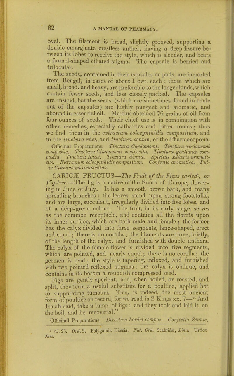 oval. The filament is broad, slightly grooved, supporting a double emarginate crestless anther, having a deep fissure be- tween its lobes to receive the style, which is slender, and bears a funnel-shaped ciliated stigma. The capsule is berried and trilocular. The seeds, contained in their capsules or pods, are imported from Bengal, in cases of about 1 cwt. each; those which are small, broad, and heavy, are preferable to the longer kinds, which contain fewer seeds, and less closely packed. The capsules are insipid, but the seeds (which are sometimes found in trade out of the capsules) are highly pungent and aromatic, and abound in essential oil. Martius obtained 76 grains of oil from four ounces of seeds. Their chief use is in combination with other remedies, especially cathartics and bitter tonics; thus we find them in the extradum colocynthidis compositum, and in the tinctura rhei, and tinctura sennas, of the Pharmacopoeia. Officinal Preparations. Tinctura Cardamomi. Tinctura cardamomi composita. Tinctura Cinnamomi composita. Tinctura gentiance com- posita. Tinctura Rhcsi. Tinctura Sennce. Spiritus Etheris aromati- cus. Extractum colocynthidis compositum. Confectio aromatica. Pul- is Cinnamomi compositus. CARICiE FRUCTUS—TAe Fruit of the Ficus carica\ or Fig-free.—The fig is a native of the South of Europe, flower- ing in June or July. It has a smooth brown bark, and many spreading branches : the leaves stand upon strong footstalks, and are large, succulent, irregularly divided into five lobes, and of a deep-green colour. The fruit, in its early stage, serves as the common receptacle, and contains all the florets upon its inner surface, which are both male and female ; the former has the calyx divided into three segments, lance-shaped, erect and equal; there is no corolla ; the filaments are three, bristly, of the length of the calyx, and furnished with double anthers. The calyx of the female flower is divided into five segments, •which are pointed, and nearly equal; there is no corolla: the germen is oval: the style is tapering, intlexed, and furnished with two pointed reflexed stigmas; the calyx is oblique, and contains in its bosom a roundish compressed seed. Figs are gently aperient, and, when boiled, or roasted, and split, they form a useful substitute for a poultice, applied hot to suppurating tumours. This, is indeed, the most ancient form of poultice on record, for we read in 2 Kings xx. 7— And Isaiah said, take a lump of figs : and they took and laid it on the boil, and he recovered. Officinal Preparations. Decoctum hordei compos. Confectio Seimes, ■—i ' 2 Cl. 23. Ord. 2. Polygaraia Diojcia. Nat, Orel. Scabridao, Linn, Urticas Juss.