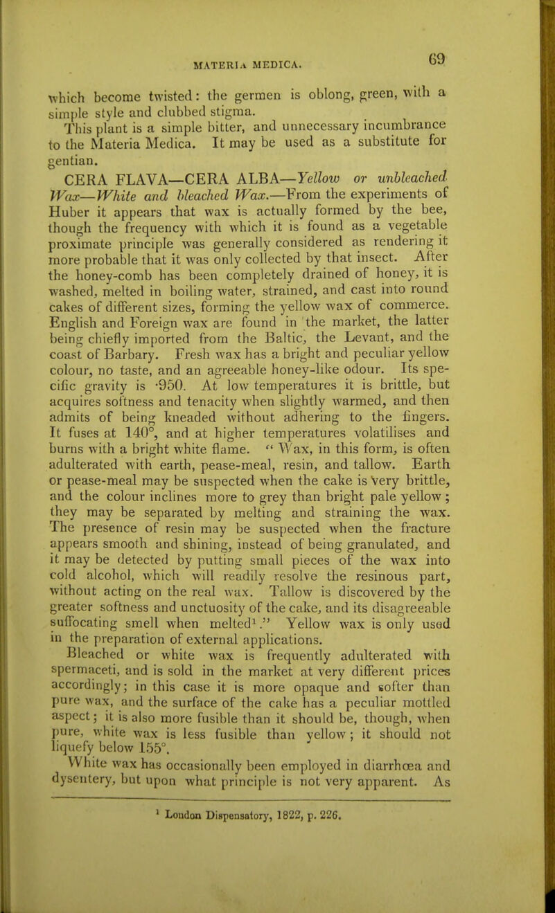 GO which become twisted: the gerraen is oblong, green, with a simple style and clubbed stigma. This plant is a simple bitter, and unnecessary incumbrance to the Materia Medica. It may be used as a substitute for gentian. CERA FLAVA—CERA ALBA—Yellow or unbleached IVax—White and bleached Wax.—From the experiments of Huber it appears that wax is actually formed by the bee, though the frequency with which it is found as a vegetable proximate principle was generally considered as rendering it more probable that it was only collected by that insect. After the honey-comb has been completely drained of honey, it is washed, melted in boiling water, strained, and cast into round cakes of different sizes, forming the yellow wax of commerce. English and Foreign wax are found in the market, the latter being chiefly innported from the Baltic, the Levant, and the coast of Barbary. Fresh wax has a bright and peculiar yellow colour, no taste, and an agreeable honey-like odour. Its spe- cific gravity is -950. At low temperatures it is brittle, but acquires softness and tenacity when slightly warmed, and then admits of being kneaded without adhering to the fingers. It fuses at 140°, and at higher temperatures volatilises and burns with a bright white flame.  Wax, in this form, is often adulterated with earth, pease-meal, resin, and tallow. Earth, or pease-meal may be suspected when the cake is Very brittle, and the colour inclines more to grey than bright pale yellow; they may be separated by melting and straining the wax. The presence of resin may be suspected when the fracture appears smooth and shining, instead of being granulated, and it may be detected by putting small pieces of the wax into cold alcohol, which will readily resolve the resinous part, without acting on the real wax. Tallow is discovered by the greater softness and unctuosity of the cake, and its disagreeable suffocating smell when melted*Yellow wax is only usod in the preparation of external applications. Bleached or white wax is frequently adulterated with spermaceti, and is sold in the market at very difiereiit prices accordingly; in this case it is more opaque and softer than pure wax, and the surface of the cake has a peculiar mottled aspect; it is also more fusible than it should be, though, when pure, white wax is less fusible than yellow ; it should not liquefy below 1.55°. White wax has occasionally been employed in diarrhoea and dysentery, but upon what principle is not very apparent. As ' London Dispensatory, 1822, p. 226.