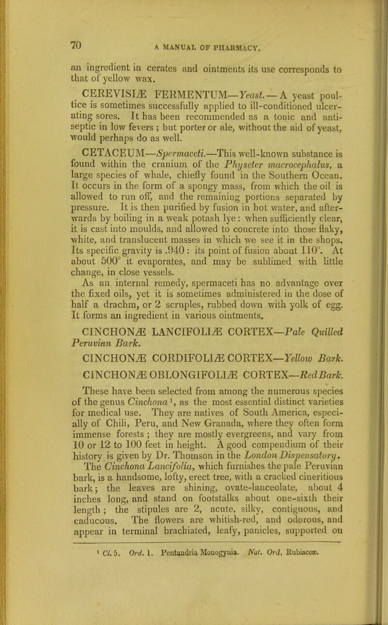 an ingredient in cerates and ointments its use corresponds to that of yellow wax. CEREVISIiE FERMENTUM—Fmsi. —A yeast poul- tice is sometimes successfully applied to ill-conditioned ulcer- ating sores. It has been recommended as a tonic and anti- septic in low fevers ; but porter or ale, without the aid of yeast, would perhaps do as well. CETACEUM—Spermaceti.—This well-known substance is found within the cranium of the Physeier macrocephalus, a large species of whale, chiefly found in the Southern Ocean. It occurs in the form of a spongy mass, from which the oil is allowed to run off, and the remaining portions separated by pressure. It is then purified by fusion in hot water, and after- wards by boiling in a weak potash lye : when sufficiently clear, it is cast into moulds, and allowed to concrete into those flaky, white, and translucent masses in which we see it in the shops. Its specific gravity is .940 : its point of fusion about 110. At about 500 it evaporates, and may be sublimed with little change, in close vessels. As an internal remedy, spermaceti has no advantage over the fixed oils, yet it is sometimes administered in the dose of half a drachm, or 2 scruples, rubbed down with yolk of egg. It forms an ingredient in various ointments. CINCHONA LANCIFOLm CORTEX—PaZe Quilled Peruvian Bark. CINCHONtE CORDIFOLI.E COUT^X—Yellow Bark. CINCHONA OBLONGIFOLI^ CORTEX—Red Bark. These have been selected from among the numerous species of the genus Cinchona ^, as the most essential distinct varieties for medical use. They are natives of South America, especi- ally of Chili, Peru, and New Granada, where they often form immense forests ; they are mostly evergreens, and vary from 10 or 12 to 100 feet in height. A good compendium of their history is given by Dr. Thomson in the London Dispensatory. The Cinchona Lancifolia, which furnishes the pale Peruvian bark, is a handsome, lofty, erect tree, with a cracked cineritious bark; the leaves are shining, ovate-lanceolate, about 4 inches long, and stand on footstalks about one-sixth their length ; the stipules are 2, acute, silky, contiguous, and caducous. The flowers are whitish-red, and odorous, and appear in terminal brachiated, leafy, panicles, supported on *C/. 5. Ord.\. Pentandria Mouogyuia. iVa/. Ord, Rubiaceaj.