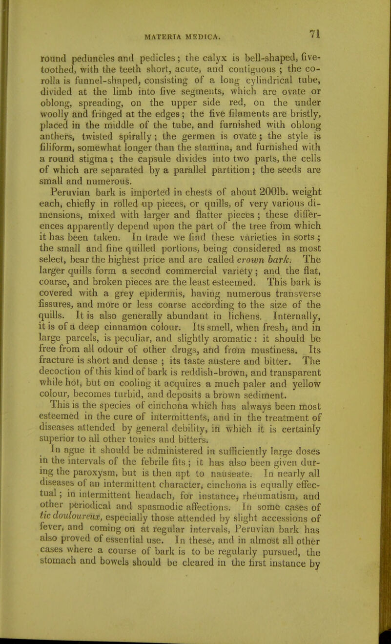 round peduncles and pedicles; the calyx is bell-shaped, five- toothed, with the teeth short, acute, and contiguous ; the co- rolla is funnel-shaped, consisting of a long cylindrical tube, divided at the limb into five segments, which are ovate or oblong, spreading, on the upper side red, on the under woolly and fringed at the edges ; the five filanaents are bristly, placed in the middle of the tube, and furnished with oblong anthers, twisted spirally; the germen is ovate; the style is filiform, somewhat longer than the stamina, and furnished with a round stigma; the capsule divides into two parts, the cells of which are separated by a parallel partition; the seeds are small and numerous. Peruvian bark is imported in chests of about 2001b. weight each, chiefly in rolled up pieces, or quills, of very various di- mensions, mixed with larger and flatter pieces ; these differ- ences apparently depend upon the part of the tree from which it has been taken. In trade we find these varieties in sorts; the small and fine quilled portions, being considered as most select, bear the highest price and are called crown hark. The larger quills form a second commercial variety; and the flat, coarse, and broken pieces are the least esteemed. This bark is covered with a grey epidermis, having numerous transverse fissures, and more or less coarse according to the size of the quills. It is also generally abundant in lichens. Internally, it is of a deep cinnamon colour. Its smell, when fresh, and in large parcels, is peculiar, and slightly aromatic: it should be free from all odour of other drugs, and from mustiness. Its fracture is short and dense ; its taste austere and bitter. The decoction of this kind of bark is reddish-brown, and transparent while hot, but on cooling it acquires a much paler and yellow colour, becomes turbid, and deposits a brown sediment. This is the species of cinchona which has always been most esteemed in the cure of intermittents, and in the'treatment of diseases attended by general debility, in which it is certainly superior to all other tonics and bitters. In ague it should be administered in suflficiently large doses in the intervals of the febrile fits ; it has also been given dur- ing the paroxysm, but is then apt to nauseate. In nearly all diseases of an intermittent character, cinchona is equally etfec- tual; in intermittent headach, for instance, rheumatism, and other periodical and spasmodic affections. In some cases of tic douloureux, especially those attended by slight accessions of fever, and coming on at regular intervals, Peruvian bark has also proved of essential use. In these, and in almost all other cases where a course of bark is to be regularly pursued, the stomach and bowels should be cleared in tlie first instance by