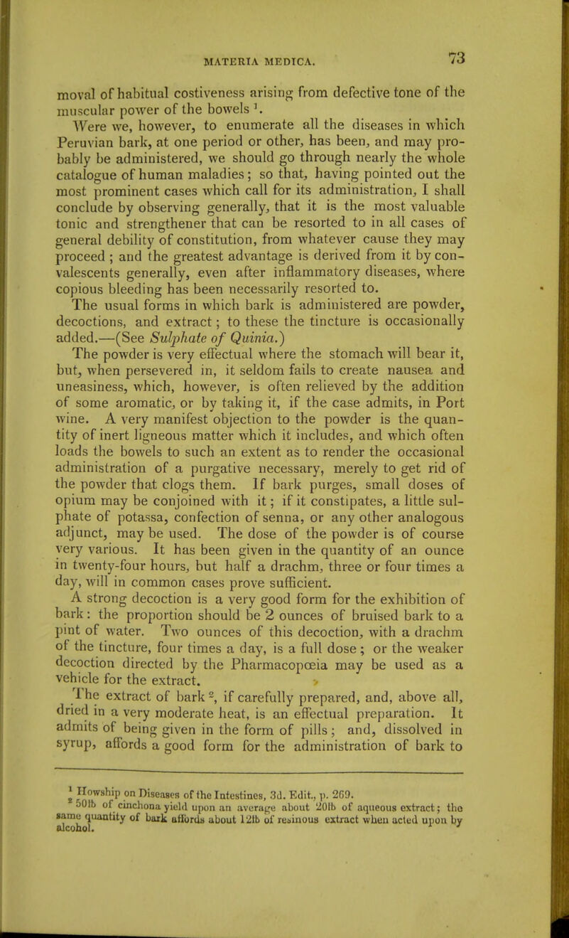 moval of habitual costiveness arising from defective tone of the muscular power of the bowels K Were we, however, to enumerate all the diseases in which Peruvian bark, at one period or other, has been, and may pro- bably be administered, we should go through nearly the whole catalogue of human maladies; so that, having pointed out the most prominent cases which call for its administration, I shall conclude by observing generally, that it is the most valuable tonic and strengthener that can be resorted to in all cases of general debility of constitution, from whatever cause they may proceed ; and the greatest advantage is derived from it by con- valescents generally, even after inflammatory diseases, where copious bleeding has been necessarily resorted to. The usual forms in which bark is administered are powder, decoctions, and extract; to these the tincture is occasionally added.—(See Sulphate of Quinia.) The powder is very effectual where the stomach will bear it, hutj when persevered in, it seldom fails to create nausea and uneasiness, which, however, is often relieved by the addition of some aromatic, or by taking it, if the case admits, in Port wine. A very manifest objection to the powder is the quan- tity of inert ligneous matter which it includes, and which often loads the bowels to such an extent as to render the occasional administration of a purgative necessary, merely to get rid of the powder that clogs them. If bark purges, small doses of opium may be conjoined with it; if it constipates, a little sul- phate of potassa, confection of senna, or any other analogous adjunct, may be used. The dose of the powder is of course very various. It has been given in the quantity of an ounce in twenty-four hours, but half a drachm, three or four times a day, will in common cases prove sufficient. A strong decoction is a very good form for the exhibition of bark: the proportion should be 2 ounces of bruised bark to a pint of water. Two ounces of this decoction, with a drachm of the tincture, four times a day, is a full dose ; or the weaker decoction directed by the Pharmacopoeia may be used as a vehicle for the extract. The extract of barkif carefully prepared, and, above all, dried in a very moderate heat, is an effectual preparation. It admits of being given in the form of pills; and, dissolved in syrup, affords a good form for the administration of bark to I Ilowship on Diseases of the Intestines, 3d. Edit., p. 269. 501b of cinchona yield upon an avera^'u about 201b of aqueous extract; tlio same quantity of bark ttfibr(ia ubout 121b of resinous extract when acted upon by alcohol.