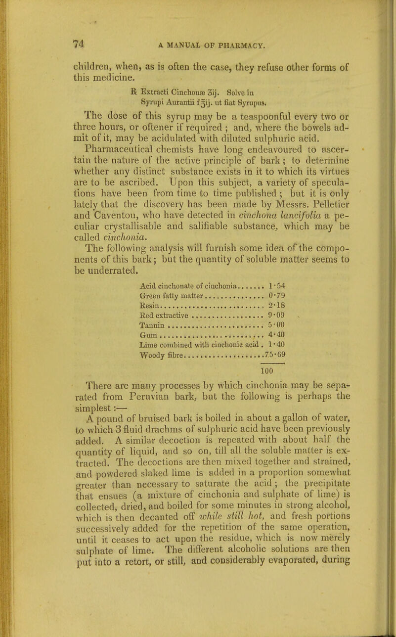 children, when, as is often the case, they refuse other forms of this medicine. R Extract! Cinchonas 3ij. Solve in Syrupi Aurantii fgij. ut fiat Syrupus. The dose of this syrup may be a teaspoonful every two or three hours, or oftener if required ; and, where the bowels ad- mit of it, may be acidulated with diluted sulphuric acid. Pharmaceutical chemists have long endeavoured to ascer- tain the nature of the active principle of bark; to determine whether any distinct substance exists in it to which its virtues are to be ascribed. Upon this subject, a variety of specula- tions have been from time to time published ; but it is only lately that the discovery has been made by Messrs. Pelletier and Caventou, who have detected in cinchona lancifolia a pe- culiar crystallisable and salifiable substance, which may be called cinchonia. The following analysis will furnish some idea of the compo- nents of this bark; but the quantity of soluble matter seems to be underrated. Acid ciucbonate of cinchonia 1 • 54 Green fatty matter 0*79 Resin 2-18 Red extractive , 9 • 09 Tannin 5-00 Gum 4-40 Lime combined with cinchonie acid . 1 • 40 Woody fibre 75-69 100 There are many processes by which cinchonia may be sepa- rated from Peruvian bark, but the following is perhaps the simplest:— A pound of bruised bark is boiled in about a gallon of water, to which 3 fluid drachms of sulphuric acid have been previously added. A similar decoction is repeated with about half the quantity of liquid, and so on, till all the soluble matter is ex- tracted. The decoctions are then mixed together and strained, and powdered slaked lime is added in a proportion somewhat greater than necessary to saturate the acid ; the precipitate that ensues (a mixture of cinchonia and sulphate of lime) is collected, dried, and boiled for some minutes iu strong alcohol, which is then decanted off while still hot, and fresh portions successively added for the repetition of the same operation, until it ceases to act upon the residue, Avhich is now merely sulphate of lime. The different alcoholic solutions are then put into a retort, or still, and considerably evaporated, during