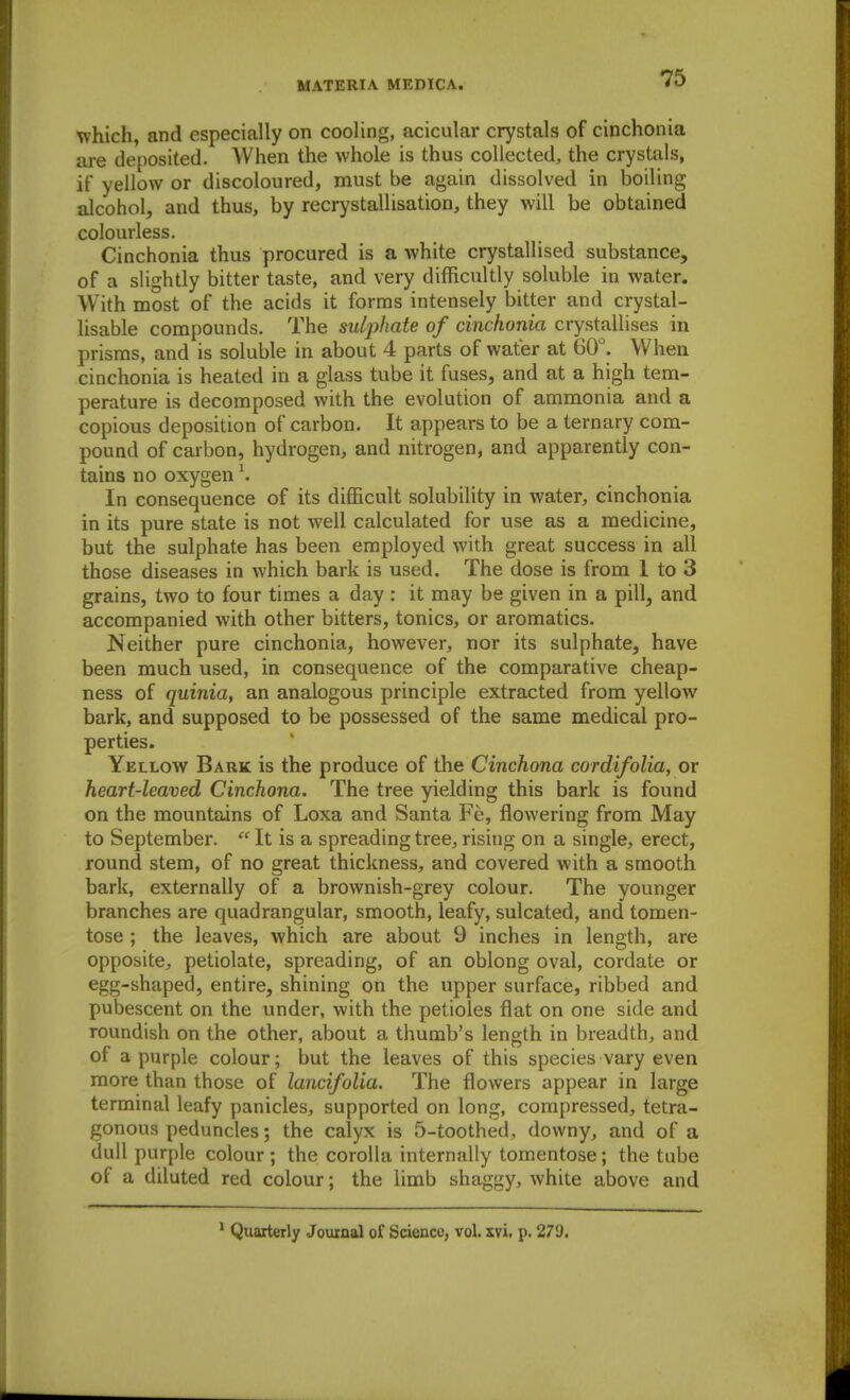 which, and especially on cooling, acicular crystals of cinchonia are deposited. When the whole is thus collected, the crystals, if yellow or discoloured, must be again dissolved in boiling alcohol, and thus, by recrystallisation, they will be obtained colourless. Cinchonia thus procured is a white crystallised substance, of a slightly bitter taste, and very difficultly soluble in water. With most of the acids it forms intensely bitter and crystal- lisable compounds. The suljyhate of cinchonia crystallises in prisms, and is soluble in about 4 parts of water at 60°. When cinchonia is heated in a glass tube it fuses, and at a high tem- perature is decomposed with the evolution of ammonia and a copious deposition of carbon. It appears to be a ternary com- pound of carbon, hydrogen, and nitrogen, and apparently con- tains no oxygen \ In consequence of its difficult solubility in water, cinchonia in its pure state is not well calculated for use as a medicine, but the sulphate has been employed with great success in all those diseases in which bark is used. The dose is from I to 3 grains, two to four times a day : it may be given in a pill, and accompanied with other bitters, tonics, or aroraatics. Neither pure cinchonia, however, nor its sulphate, have been much used, in consequence of the comparative cheap- ness of quinia, an analogous principle extracted from yellow bark, and supposed to be possessed of the same medical pro- perties. Yellow Baric is the produce of the Cinchona cordifolia, or heart-leaved Cinchona. The tree yielding this bark is found on the mountains of Loxa and Santa Fe, flowering from May to September.  It is a spreading tree, rising on a single, erect, round stem, of no great thickness, and covered with a smooth bark, externally of a brownish-grey colour. The younger branches are quadrangular, smooth, leafy, sulcated, and tomen- tose ; the leaves, which are about 9 inches in length, are opposite, petiolate, spreading, of an oblong oval, cordate or egg-shaped, entire, shining on the upper surface, ribbed and pubescent on the under, with the petioles flat on one side and roundish on the other, about a thumb's length in breadth, and of a purple colour; but the leaves of this species vary even more than those of lancifolia. The flowers appear in large terminal leafy panicles, supported on long, compressed, tetra- gonous peduncles; the calyx is 5-toothed, downy, and of a dull purple colour ; the corolla internally tomentose; the tube of a diluted red colour; the limb shaggy, white above and * Quarterly Journal of Science, vol. xvi. p. 279.