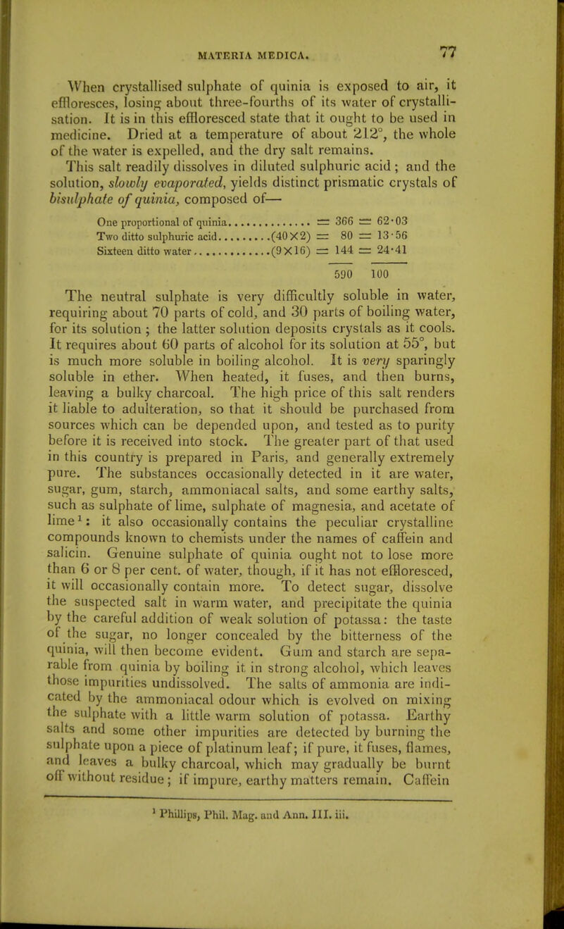 ^Vhen crystallised sulphate of quinia is exposed to air, it effloresces, losiiif^ about three-fourths of its water of crystalli- sation. It is in this effloresced state that it ought to be used in medicine. Dried at a temperature of about 212°, the whole of the water is expelled, and the dry salt remains. This salt readily dissolves in diluted sulphuric acid ; and the solution, slowly evaporated, yields distinct prismatic crystals of bisulphafe of quinia, composed of— One proportional of quinia ~ 366 :::: 62*03 Two ditto sulphuric acid (40 X 2) = 80 = 13 • 56 Sixteen ditto water (9X16) == 144 = 24-41 590 100 The neutral sulphate is very difficultly soluble in water, requiring about 70 parts of cold, and 30 parts of boiling water, for its solution ; the latter solution deposits crystals as it cools. It requires about 60 parts of alcohol for its solution at 65°, but is much more soluble in boiling alcohol. It is very sparingly soluble in ether. When heated, it fuses, and then burns, leaving a bulky charcoal. The high price of this salt renders it liable to adulteration, so that it should be purchased from sources which can be depended upon, and tested as to purity before it is received into stock. The greater part of that used in this country is prepared in Paris, and generally extremely pure. The substances occasionally detected in it are water, sugar, gum, starch, ammoniacal salts, and some earthy salts, such as sulphate of lime, sulphate of magnesia, and acetate of lime^: it also occasionally contains the peculiar crystalline compounds known to chemists under the names of caffein and saiicin. Genuine sulphate of quinia ought not to lose more than G or 8 per cent, of water, though, if it has not effloresced, it will occasionally contain more. To detect sugar, dissolve the suspected salt in warm water, and precipitate the quinia by the careful addition of weak solution of potassa: the taste of the sugar, no longer concealed by the bitterness of the quinia, will then become evident. Gum and starch are sepa- rable from quinia by boiling it in strong alcohol, which leaves those impurities undissolved. The salts of ammonia are indi- cated by the ammoniacal odour which is evolved on mixing the sulphate with a little warm solution of potassa. Earthy salts and some other impurities are detected by burning the sulphate upon a piece of platinum leaf; if pure, it fuses, flames, and leaves a bulky charcoal, which may gradually be burnt ofF without residue ; if impure, earthy matters remain. CalTein ' Phillips, Phil. Mag. and Ann. III. iii.