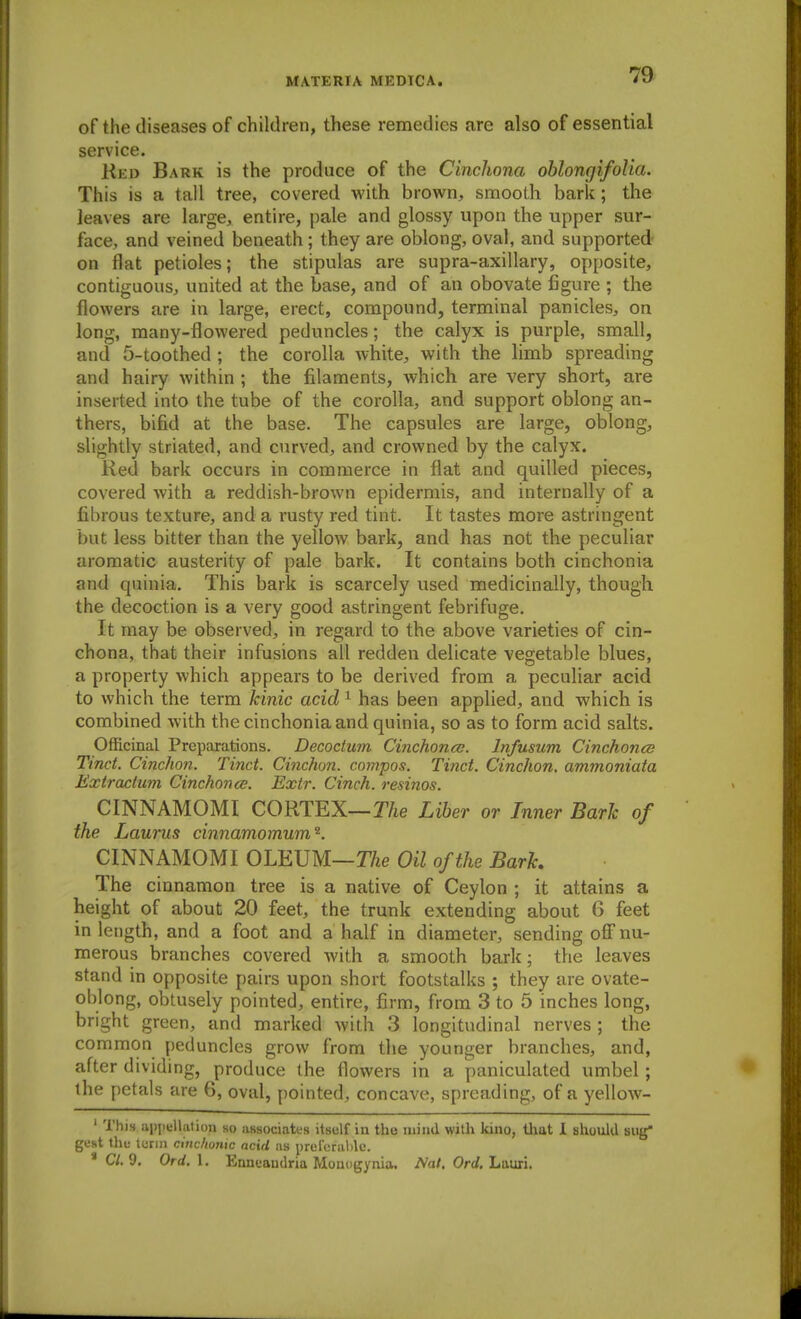 of the diseases of children, these remedies are also of essential service. Red Bark is the produce of the Cinchona oblongifolia. This is a tail tree, covered with brown, smooth bark; the leaves are large, entire, pale and glossy upon the upper sur- face, and veined beneath; they are oblong, oval, and supported- on flat petioles; the stipulas are supra-axillary, opposite, contiguous, united at the base, and of an obovate figure ; the flowers are in large, erect, compound, terminal panicles, on long, many-flowered peduncles; the calyx is purple, small, and 5-toothed ; the corolla white, with the limb spreading and hairy within ; the filaments, which are very short, are inserted into the tube of the corolla, and support oblong an- thers, bifid at the base. The capsules are large, oblong, slightly striated, and curved, and crowned by the calyx. Red bark occurs in commerce in flat and quilled pieces, covered with a reddish-brown epidermis, and internally of a fibrous texture, and a rusty red tint. It tastes more astringent but less bitter than the yelloAV bark, and has not the peculiar aromatic austerity of pale bark. It contains both cinchonia and quinia. This bark is scarcely used medicinally, though the decoction is a very good astringent febrifuge. It may be observed, in regard to the above varieties of cin- chona, that their infusions all redden delicate vegetable blues, a property which appears to be derived from a peculiar acid to which the term Icinic acid ^ has been applied, and which is combined with the cinchonia and quinia, so as to form acid salts. Officinal Preparations. Decoctum Cinchona;. Infusum Cinchon(S Tinct. Cinchon. Tinct. Cinchon. compos. Tinct. Cinchon. ammoniata Extracium Cinchonce. Extr. Cinch, resinos. CINNAMOMI CORTEX—T/ie Liber or Inner Baric of the Laurus cinnamomum^. CINNAMOMI OLEUM—TTie Oil of the Bark. The cinnamon tree is a native of Ceylon ; it attains a height of about 20 feet, the trunk extending about 6 feet in length, and a foot and a half in diameter, sending off nu- merous branches covered Avith a smooth bark; the leaves stand in opposite pairs upon short footstalks ; they are ovate- oblong, obtusely pointed, entire, firm, from 3 to 5 inches long, bright green, and marked with 3 longitudinal nerves ; the common peduncles grow from the younger branches, and, after dividing, produce the flowers in a paniculated umbel; the petals are 6, oval, pointed, concave, spreading, of a yellow- ' This appellation so associateH itself in the mind with kino, tliat 1 should siig gCHt thf lurin ninchonic ncid as prclcraMc. C/. 9. Ord.\, Ennuandria Momigynia. Mi/. Orrf, Lauri,