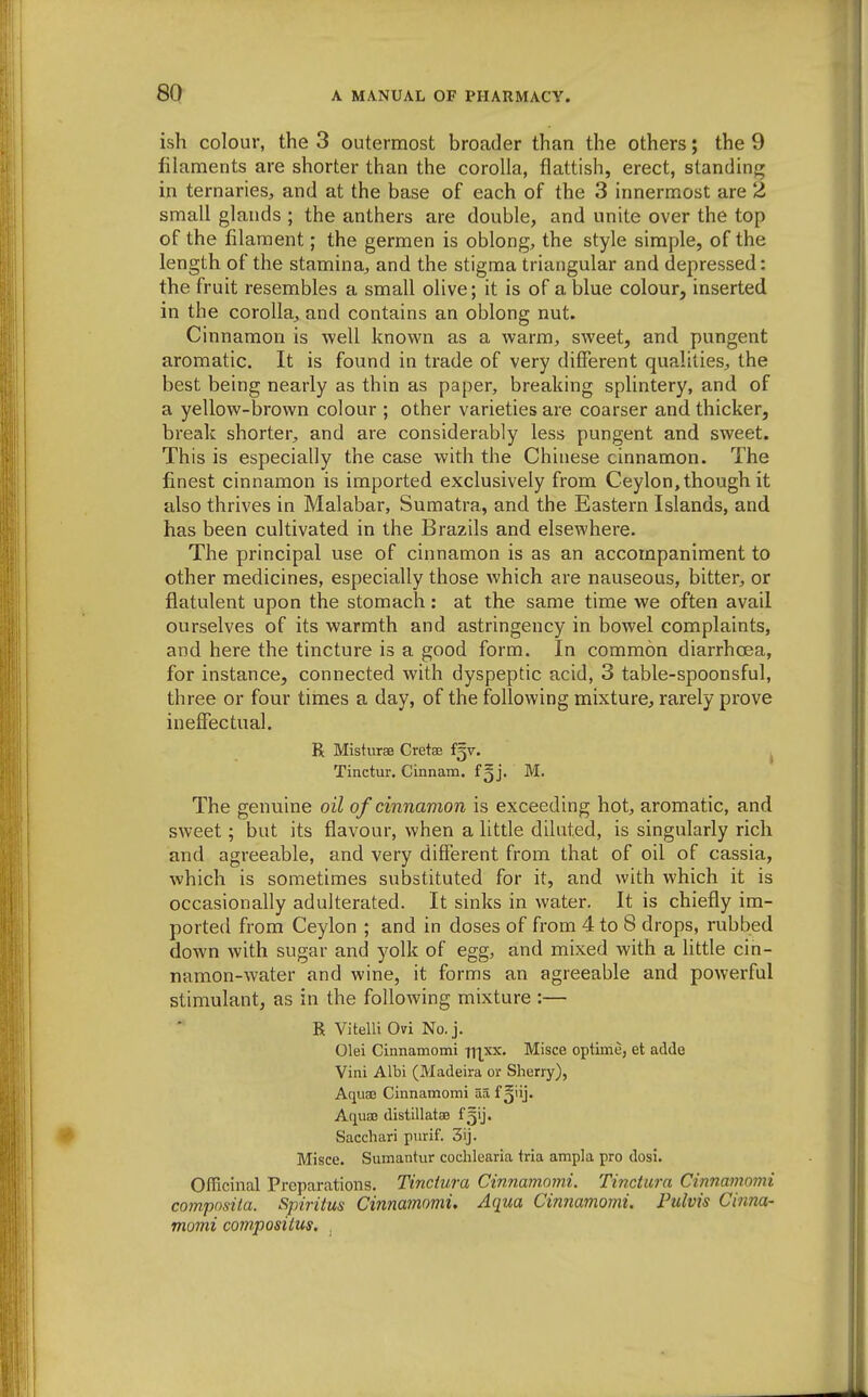 ish colour, the 3 outermost broader than the others; the 9 filaments are shorter than the corolla, flattish, erect, standing in ternaries, and at the base of each of the 3 innermost are 2 small glands ; the anthers are double, and unite over the top of the filament; the germen is oblong, the style simple, of the length of the stamina, and the stigma triangular and depressed: the fruit resembles a small olive; it is of a blue colour, inserted in the corolla, and contains an oblong nut. Cinnamon is well known as a warm, sweet, and pungent aromatic. It is found in trade of very different qualities, the best being nearly as thin as paper, breaking splintery, and of a yellow-brown colour ; other varieties are coarser and thicker, break shorter, and are considerably less pungent and sweet. This is especially the case with the Chinese cinnamon. The finest cinnamon is imported exclusively from Ceylon, though it also thrives in Malabar, Sumatra, and the Eastern Islands, and has been cultivated in the Brazils and elsewhere. The principal use of cinnamon is as an accompaniment to other medicines, especially those which are nauseous, bitter, or flatulent upon the stomach: at the same time we often avail ourselves of its warmth and astringency in bowel complaints, and here the tincture is a good form. In common diarrhoea, for instance, connected with dyspeptic acid, 3 table-spoonsful, three or four times a day, of the following mixture, rarely prove ineffectual. R Misturse Cretae fgv. ^ Tinctur. Cinnam. f^j. M. The genuine oil of cinnamon is exceeding hot, aromatic, and sweet; but its flavour, when a little diluted, is singularly rich and agreeable, and very different from that of oil of cassia, which is sometimes substituted for it, and with which it is occasionally adulterated. It sinks in water. It is chiefly im- ported from Ceylon ; and in doses of from 4 to 8 drops, rubbed down with sugar and yolk of egg, and mixed with a little cin- namon-water and wine, it forms an agreeable and powerful stimulant, as in the following mixture :— R Vitelli Ovi No. j. Olei Cinnamomi n|xx. Misce optime, et adde Vini Albi (Madeira or Sherry), Aquae Cinnamomi aa f Aquae distillatse fgij. Sacchari purif. 3ij. Misce. Sumantur cochlearia tria ampla pro dosi. Officinal Preparations. Tinctura Cinnamomi. Tinctura Cinnamomi compnsila. Spiriius Cinnamomi. Aqua Cinnamomi. Pulvis Cinna- momi compositus. .