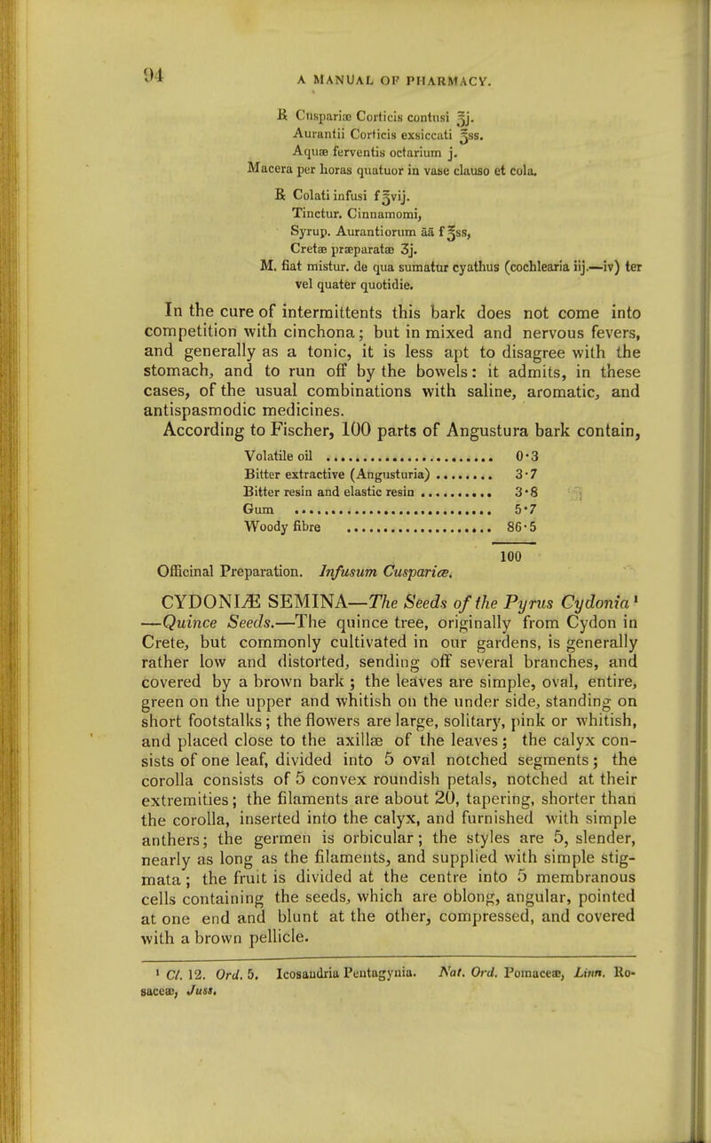 R Cuspariac Coiticis contusi jj- Aurantii Corticis exsiccati ^ss. Aquae ferventis octariiim j. Macera per lioras quatuor in vase dauso et cola. R Colatiinfusi f5vij. Tinctur, Cinnamomi, Syrup. Aurantiorum aa t^ss, Cretse praeparatsD 3j. M. fiat mistur. de qua sumatur cyathus (cochlearia iij.—iv) ter vel quater quotidie. In the cure of intermittents this bark does not come into competition with cinchona; but in mixed and nervous fevers, and generally as a tonic, it is less apt to disagree with the stomach, and to run off by the bowels: it admits, in these cases, of the usual combinations with saline, aromatic, and antispasmodic medicines. According to Fischer, 100 parts of Angustura bark contain, Volatile oU 0-3 Bitter extractive (Angusturia) 3*7 Bitter resin and elastic resin 3*8 Gum 5*7 Woody fibre 86-5 100 Officinal Preparation. Infusum CusparicB, CYDONI^ SEMINA—Seeds of ilie Pyrus Cydonia' —Quince Seeds.—The quince tree, originally from Cydon in Crete, but commonly cultivated in our gardens, is generally rather low and distorted, sending off several branches, and covered by a brown bark ; the leaves are simple, oval, entire, green on the upper and whitish on the under side, standing on short footstalks; the flowers are large, solitary, pink or whitish, and placed close to the axillae of the leaves; the calyx con- sists of one leaf, divided into 5 oval notched segments; the corolla consists of 5 convex roundish petals, notched at their extremities; the filaments are about 20, tapering, shorter than the corolla, inserted into the calyx, and furnished with simple anthers; the germen is orbicular; the styles are 5, slender, nearly as long as the filaments, and supplied with simple stig- mata ; the fruit is divided at the centre into 5 membranous cells containing the seeds, which are oblong, angular, pointed at one end and blunt at the other, compressed, and covered with a brown pellicle. • C/. 12. Ord.b. Icosaudria Pentagynia. A'a/. Ort/. Pomaceae, Linn. Ro- sacesB; Juss,