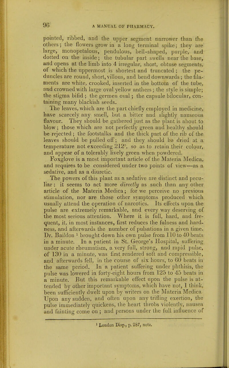 9G pointed, ribbed, and (he upper segment narrower than the others; the flowers grow in a long terminal spike; they are large, monopetalous, pendulous, bell-shaped, })urjjle, and doited on the inside; the tubular part swells near the base, and opens at the limb into 4 irregular, short, obtuse segments, of which the uppermost is shortest and truncated ; the pe- duncles are round, short, villous, and bend downwards; thefda- ments are white, crooked, inserted in the bottom of the tube, and crowned with large oval yellow anthers; the style is simple; the stigma bifid ; the germen oval; the capsule bilocular, con- taining many blackish seeds. The leaves, Avhich are the part chiefly employed in medicine, have scarcely any smefl, but a bitter and slightly nauseous flavour. They should be gathered just as the plant is about to blow ; those which are not perfectly green and healthy should be rejected; the footstalks and the thick part of the rib of the leaves should be pulled off; and they should be dried at a temperature not exceeding 212°, so as to retain their colour, and appear of a tolerably lively green when powdered. Foxglove is a most important article of the Materia Medica, and requires to be considered under two points of view—as a sedative, and as a diuretic. The powers of this plant as a sedative are distinct and pecu- liar : it seems to act more directly as such than any other article of the Materia Medica; for we perceive no previous stimulation, nor are those other symptoms produced which usually attend the operation of narcotics. Its effects upon the pvdse are extremely remarkable, and every way deserving of the most serious attention. Where it is full, hard, and fre- quent, it, in most instances, first reduces the fulness and hard- ness, and afterwards the number of pulsations in a given time. Dr. Baildon ^ brought down his own pulse from 110 to 40 beats in a minute. In a patient in St. George's Hospital, suffering under acute rheumatism, a very full, strong, and rapid pulse, of 130 in a minute, was first rendered soft and compressible, and afterwards fell, in the course of six hours, to 60 beats in the same period. In a patient suffering under phthisis, the pulse was lowered in forty-eight hours from 125 to 45 beats in a minute. But this remarkable effect upon the pulse is at- tended by other important symptoms, which have not, I think, been sufficiently dw-elt upon by writers on the Materia Medica. Upon any sudden, and often upon any trifling exertion, the pulse immediately quickens, the heart throbs violently, nausea and fainting come on ; and persons under the full influence of ' London Disp., p. 287, note.