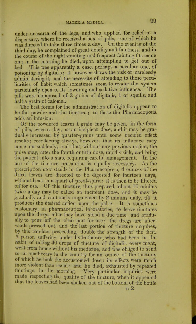 under anasarca of the legs, and who applied for relief at a dispensary, where he received a box of pills, one of which he was directed to take three times a day. On the evening of the third day, he complained of great debility and faintness, and in the course of the night vomiting and frequent fainting fits came on; in the morning he died, upon attempting to get out of bed. This was apparently a case, perhaps a peculiar one, of poisoning by digitalis ; it however shows the risk of carelessly administering it, and the necessity of attending to those pecu- liarities of habit which sometimes seem to render the system particularly open to its lowering and sedative influence. The pills were composed of 2 grains of digitalis, 1 of squills, and half a grain of calomel. The best forms for the administration of digitalis appear to be the powder and the tincture; to these the Pharmacopoeia adds an infusion. Of the powdered leaves 1 grain may be given, in the form of pills, twice a day, as an incipient dose, and it may be gra- dually increased by quarter-grains until some decided effect results; recollecting always, however, that its influence may come on suddenly, and that, without any previous notice, the pulse may, after the fourth or fifth dose, rapidly sink, and bring the patient into a state requiring careful management. In the use of the tincture precaution is equally necessary. As the prescription now stands in the Pharmacopoeia, 4 ounces of the dried leaves are directed to be digested for fourteen days, ■without heat, in a quart of proof-spirit: it is then to be filtered off for use. Of this tincture, thus prepared, about 10 minims twice a day may be called an incipient dose, and it may be gradually and cautiously augmented by 2 minims daily, till it produces the desired action upon the pulse. It is sometimes customary, in pharmaceutical laboratories, to leave tinctures upon the dregs, after they have stood a due time, and gradu- ally to pour off the clear part for use; the dregs are after- wards pressed out, and the last portion of tincture acquires, by this careless proceeding, double the strength of the first. A person suffering under hydrothorax, who had been in the habit of taking 40 drops of tincture of digitalis every night, ■went from home without his medicine, and w-as obliged to send to an a[)othectvry in the country for an ounce of the tincture, of which he took the accustomed dose: its effects were much more violent than usual; and he died, exhausted by repeated faintings, in the morning. Very particular inquiries were made respecting the quality of the tincture, when it appeared that the leaves had been shaken out of the bottom of the bottle h2