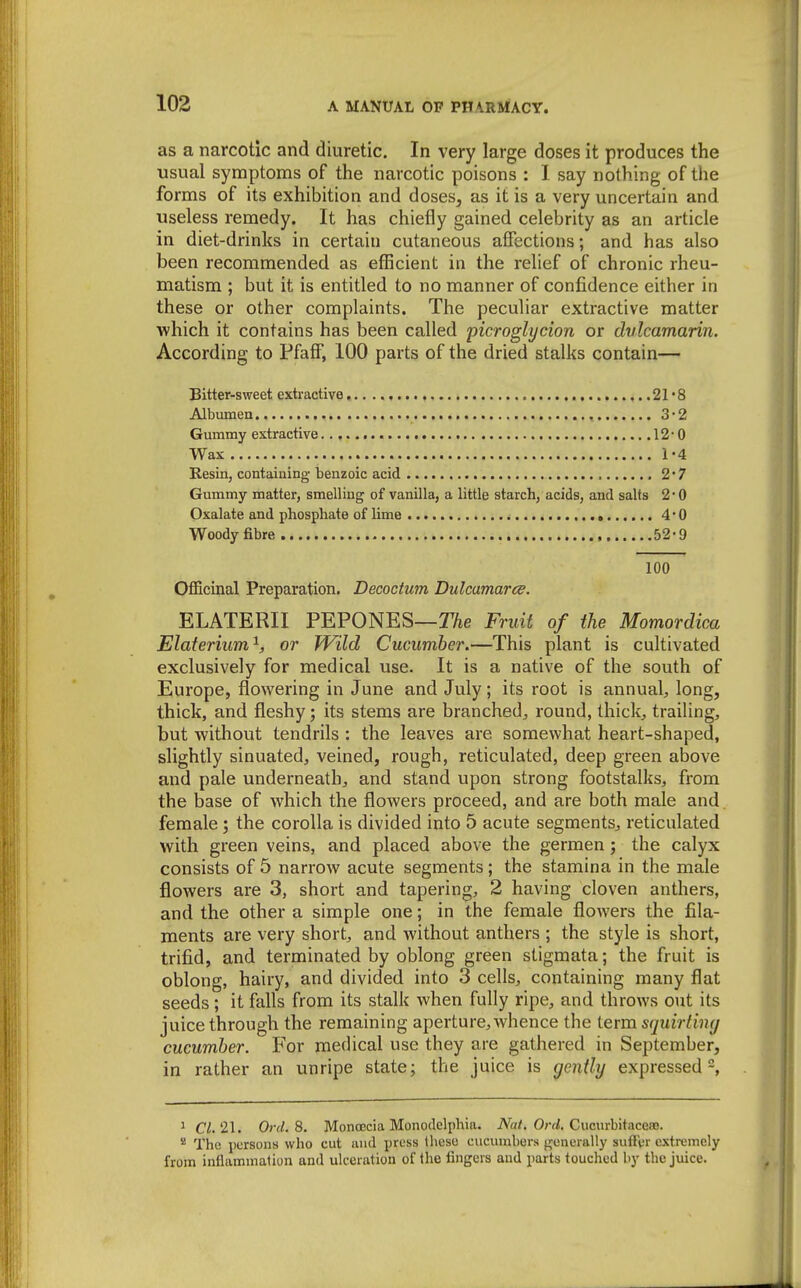 as a narcotic and diuretic. In very large doses it produces the usual symptoms of the narcotic poisons : I. say nothing of tlie forms of its exhibition and doses, as it is a very uncertain and useless remedy. It has chiefly gained celebrity as an article in diet-drinks in certain cutaneous affections; and has also been recommended as efficient in the relief of chronic rheu- matism ; but it is entitled to no manner of confidence either in these or other complaints. The peculiar extractive matter which it contains has been called picroglycion or dvlcamarin. According to Pfaff, 100 parts of the dried stalks contain— Bitter-sweet extractive 21'8 Albumea 3-2 Gummy extractive 12-0 Wax 1-4 Resin, containing benzoic acid 2' 7 Gummy matter, smelling of vanilla, a little starch, acids, and salts 2 • 0 Oxalate and phosphate of lime 4*0 Woody fibre 52-9 100 Officinal Preparation. Decocium Dulcamarce. ELATERII PEPONES—27ie Fruit of the Momordica Elaterium^, or Wild Cucumber.—This plant is cultivated exclusively for medical use. It is a native of the south of Europe, flowering in June and July; its root is annual, long, thick, and fleshy; its stems are branched, round, thick, trailing, but without tendrils : the leaves are somewhat heart-shaped, slightly sinuated, veined, rough, reticulated, deep green above and pale underneath, and stand upon strong footstalks, from the base of which the flowers proceed, and are both male and female; the corolla is divided into 5 acute segments, reticulated with green veins, and placed above the germen; the calyx consists of 5 narrow acute segments; the stamina in the male flowers are 3, short and tapering, 2 having cloven anthers, and the other a simple one; in the female flowers the fila- ments are very short, and without anthers ; the style is short, trifid, and terminated by oblong green stigmata; the fruit is oblong, hairy, and divided into 3 cells, containing many flat seeds; it falls from its stalk when fully ripe, and throws out its juice through the remaining aperture, whence the term squirlimj cucumber. For medical use they are gathered in September, in rather an unripe state; the juice is gently expressed, ^ Ci. 21. Ord.Si. MonoEcia Monodelphia. iVa/. Orrf. Cviciu-bitaceaB. * The persons who cut and press these cucumbers generally suffer extremely from inflammation and ulceration of the fingers and parts touched by the juice.