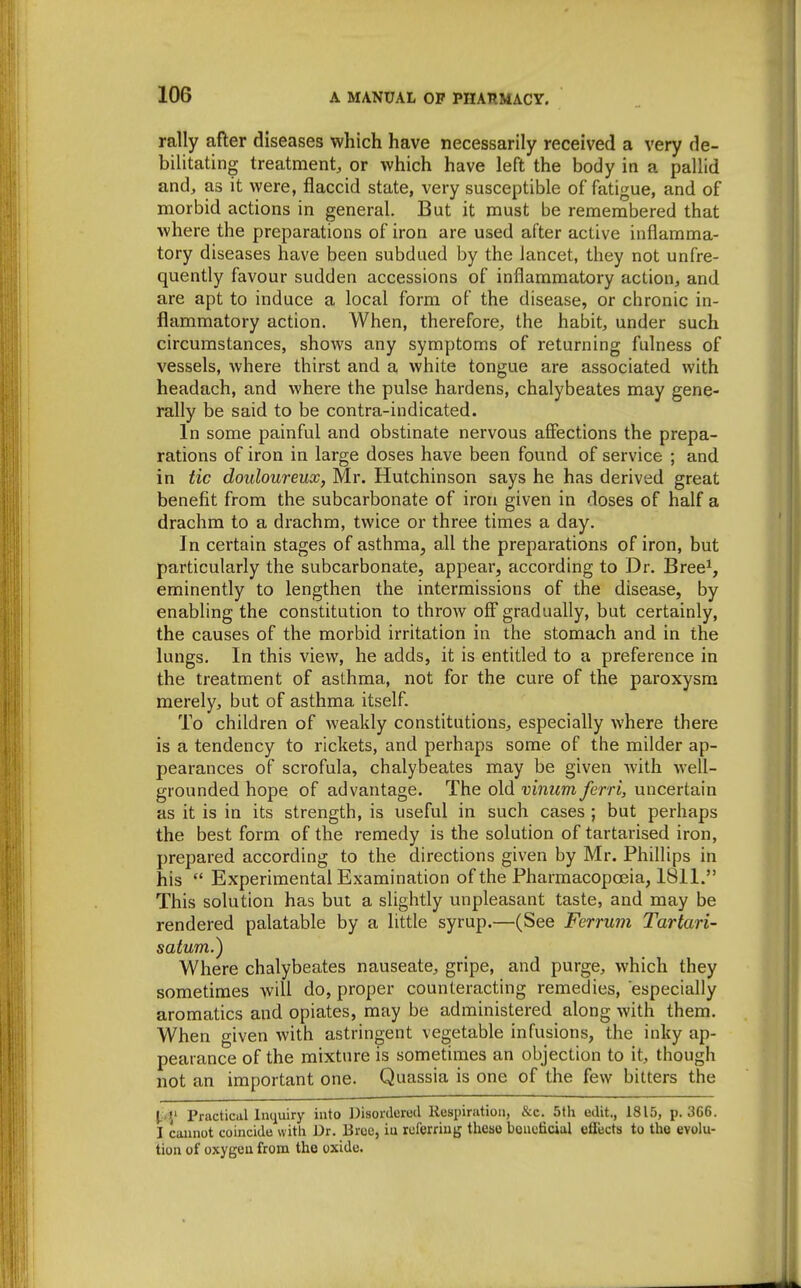 rally after diseases which have necessarily received a very de- bilitating treatment, or which have left the body in a pallid and, as it were, flaccid state, very susceptible of fatigue, and of morbid actions in general. But it must be remembered that where the preparations of iron are used after active inflamma- tory diseases have been subdued by the lancet, they not unfre- quently favour sudden accessions of inflammatory action, and are apt to induce a local form of the disease, or chronic in- flammatory action. When, therefore, the habit, under such circumstances, shows any symptoms of returning fulness of vessels, where thirst and a white tongue are associated with headach, and where the pulse hardens, chalybeates may gene- rally be said to be contra-indicated. In some painful and obstinate nervous affections the prepa- rations of iron in large doses have been found of service ; and in tic douloureux, Mr. Hutchinson says he has derived great benefit from the subcarbonate of iron given in doses of half a drachm to a drachm, twice or three times a day. In certain stages of asthma, all the preparations of iron, but particularly the subcarbonate, appear, according to Dr. Bree^, eminently to lengthen the intermissions of the disease, by enabling the constitution to throAV off gradually, but certainly, the causes of the morbid irritation in the stomach and in the lungs. In this view, he adds, it is entitled to a preference in the treatment of asthma, not for the cure of the paroxysm merely, but of asthma itself. To children of weakly constitutions, especially where there is a tendency to rickets, and perhaps some of the milder ap- pearances of scrofula, chalybeates may be given with well- grounded hope of advantage. The old vimim ferri, uncertain as it is in its strength, is useful in such cases ; but perhaps the best form of the remedy is the solution of tartarised iron, prepared according to the directions given by Mr. Phillips in his  Experimental Examination of the Pharmacopoeia, 1811. This solution has but a slightly unpleasant taste, and may be rendered palatable by a little syrup.—(See Ferrum Tartari- satum.) Where chalybeates nauseate, gripe, and purge, which they sometimes will do, proper counteracting remedies, especially aromatics and opiates, may be administered along with them. When given with astringent vegetable infusions, the inky ap- pearance of the mixture is sometimes an objection to it, though not an important one. Quassia is one of the few bitters the Practical Inquiry into Disordered Respiration, &c. 5th edit., 1815, p. 3G6. I cannot coincide with Dr. Brcc, iu rclerriug these beneficial efiects to the evolu- tion of oxygen from the oxide.