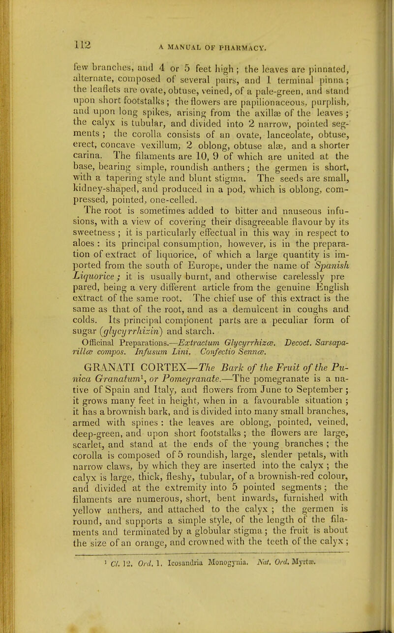 few branches, juid 4 or 5 feet high ; the leaves are pinnated, alternate, composed of several pairs, and 1 terminal pinna; the leaflets are ovate, obtuse, veined, of a pale-green, and stand upon short footstalks ; the flowers are papilionaceous, purplish, and upon long spikes, arising from the axillae of the leaves; the calyx is tubular, and divided into 2 narrow, pointed seg- ments ; the corolla consists of an ovate, lanceolate, obtuse, erect, concave vexillum, 2 oblong, obtuse ala;, and a shorter carina. The filaments are 10, 9 of which are united at the base, bearing simple, roundish anthers; the germen is short, with a tapering style and blunt stigma. The seeds are small, kidney-shaped, and produced in a pod, which is oblong, com- pressed, pointed, one-celled. The root is sometimes added to bitter and nauseous infu- sions, with a view of covering their disagreeable flavour by its sweetness ; it is particularly effectual in this way in respect to aloes : its principal consumption, however, is in the prepara- tion of extract of liquorice, of which a large quantity is im- ported from the south of Europe, under the name of Spanish Liquorice; it is usually burnt, and otherwise carelessly pre pared, being a very different article from the genuine English extract of the same root. The chief use of this extract is the same as that of the root, and as a demulcent in coughs and colds. Its principal component parts are a peculiar form of sugar (glycT/rrhizin) and starch. Officinal Preparations.—Extradum Glycyrrhizce. Decoct. Sarsapa- rillcB compos. Infusum Lini. Confectio Sennce. GRANATI CORTEX—TAe Bark of the Fruit of the Pu- nica Granatum^, or Pomegranate.—The pomegranate is a na- tive of Spain and Italy, and flowers from June to September; it grows many feet in height, when in a favourable situation ; it has a brownish bark, and is divided into many small branches, armed with spines : the leaves are oblong, pointed, veined, deep-green, and upon short footstalks ; the flowers are large, scarlet, and stand at the ends of the young branches; the corolla is composed of 5 roundish, large, slender petals, with narrow claws, by which they are inserted into the calyx ; the calyx is large, thick, fleshy, tubular, of a brownish-red colour, and divided at the extremity into 5 pointed segments; the filaments are numerous, short, bent inwards, furnished with yellow anthers, and attached to the calyx ; the germen is round, and supports a simple style, of the length of the fila- ments and terminated by a globular stigma; the fruit is about the size of an orange, and crowned with the teeth of the calyx ; ' C/. 12. Ord.l. Icosandria Monogynia. NiU. Orel. Myvtx.