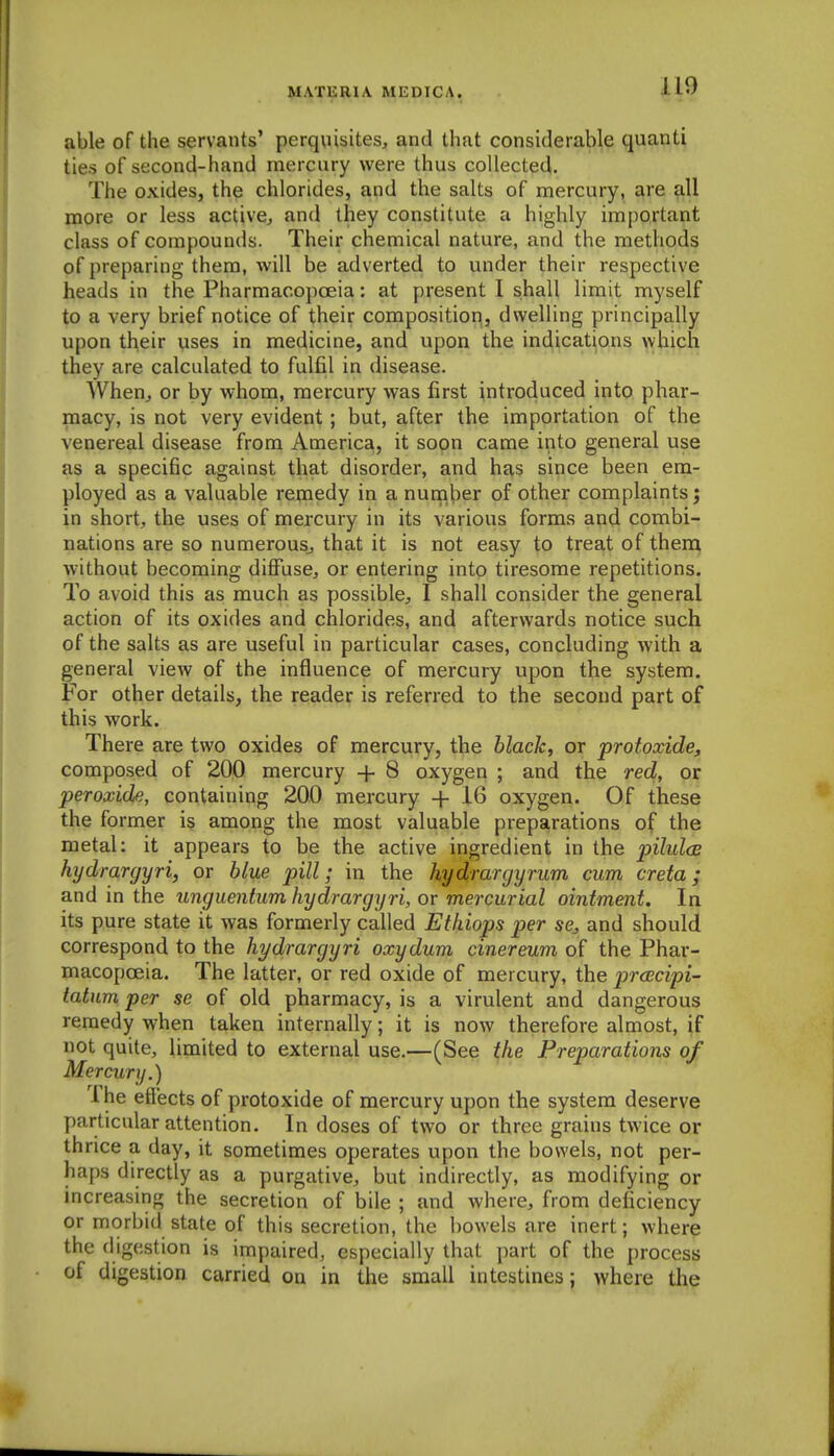 ilO able of the servants' perquisites^ and that considerable quanti ties of second-hand mercury were thus collected. The oxides, the chlorides, and the salts of mercury, are all more or less active^ and they constitute a highly important class of compounds. Their chemical nature, and the methods of preparing them, will be adverted to under their respective heads in the Pharmacopoeia: at present I shall limit myself to a very brief notice of their composition, dwelling principally upon tl^eir uses in medicine, and upon the indications which they are calculated to fulfil in disease. WheUj or by whom, mercury was first introduced into phar- macy, is not very evident; but, after the importation of the venereal disease from America, it soon came into general use as a specific against that disorder, and has since been era- ployed as a valuable remedy in a number of other complaints; in short;, the uses of mercury in its various forms and combi- nations are so numerouSj that it is not easy to treat of then; without becoming difiuse^ or entering into tiresome repetitions. To avoid this as much as possible, I shall consider the general action of its oxides and chlorides, and afterwards notice such of the salts as are useful in particular cases, concluding with a general view of the influence of mercury upon the system. For other details, the reader is referred to the second part of this work. There are two oxides of mercury, the black, or protoxide, composed of 200 mercury -j- 8 oxygen ; and the red, or peroxide, containing 200 mercury -j- 16 oxygen. Of these the former is among the most valuable preparations of the metal: it appears to be the active ingredient in the pilules kydrargyri, or blue pill; in the hydrargyrum cum creta; and in the unguentum kydrargyri, or mercurial ointment. In its pure state it was formerly called Ethiops per se, and should correspond to the kydrargyri oxydum cinereum of the Phar- macopoeia. The latter, or red oxide of mercury, the prcBcipi- tatum per se of old pharmacy, is a virulent and dangerous remedy when taken internally; it is now therefore almost, if not quite, limited to external use.—(See the Preparations of Mercury.) The effects of protoxide of mercury upon the system deserve particular attention. In doses of two or three grains twice or thrice a day, it sometimes operates upon the bowels, not per- haps directly as a purgative, but indirectly, as modifying or increasmg the secretion of bile ; and where, from deficiency or morbid state of this secretion, the bowels are inert; where the digestion is impaired, especially that part of the process of digestion carried on in the small intestines; where the