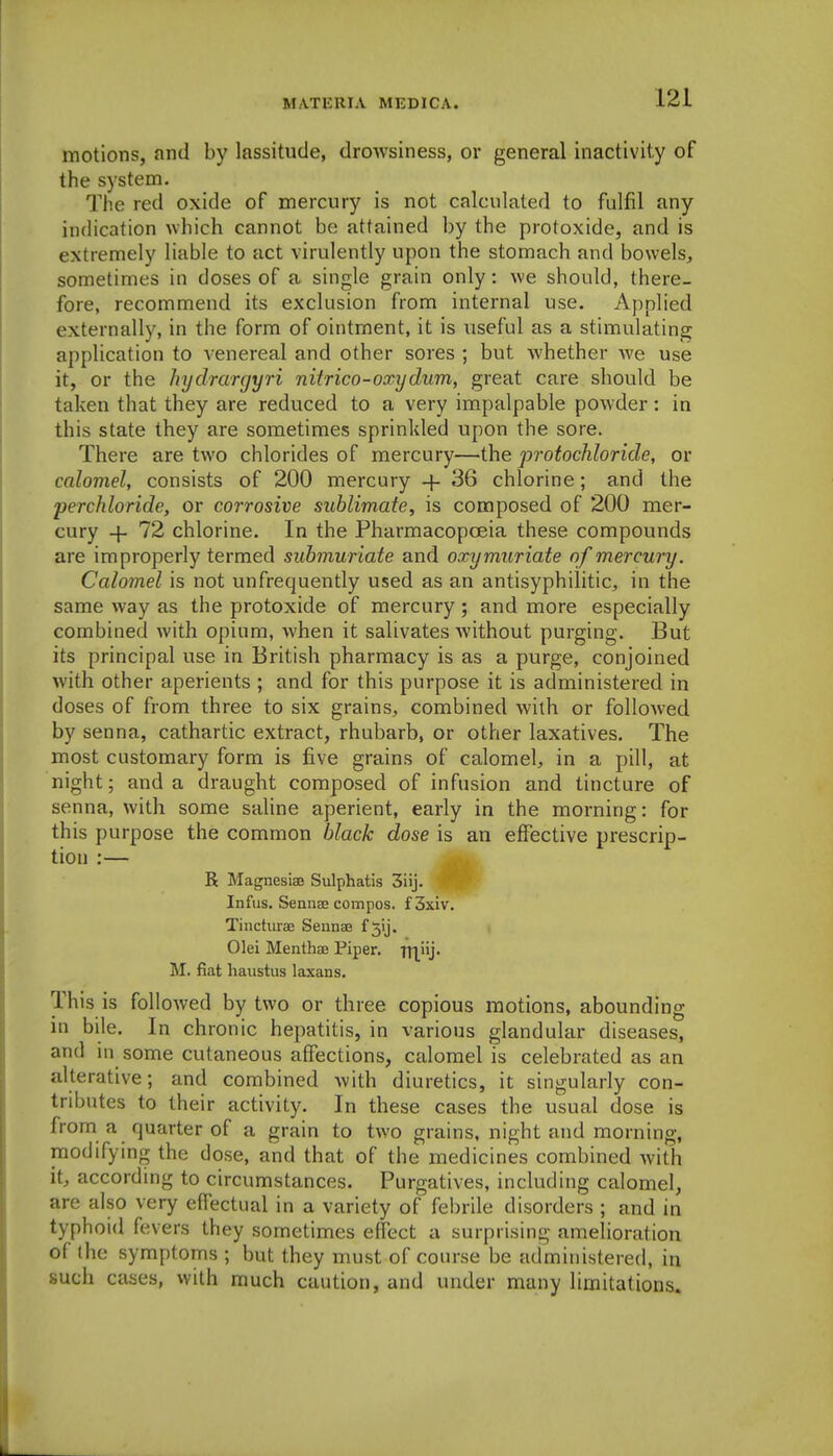 motions, and by lassitude, drowsiness, or general inactivity of the system. The red oxide of mercury is not calculated to fulfil any indication which cannot be attained by the protoxide, and is extremely liable to act virulently upon the stomach and bowels, sometimes in doses of a single grain only: we should, there- fore, recommend its exclusion from internal use. Applied externally, in the form of ointment, it is useful as a stimulating application to A enereal and other sores ; but Avhether we use it, or the hydrargyri nitrico-oxydum, great care should be taken that they are reduced to a very impalpable powder: in this state they are sometimes sprinkled upon the sore. There are two chlorides of mercury—the protochloride, or calomel, consists of 200 mercury + 36 chlorine; and the perchloride, or corrosive sublimate, is composed of 200 mer- cury + 72 chlorine. In the Pharmacopoeia these compounds are improperly termed submuriate and oxy muriate of mercury. Calomel is not unfrequently used as an antisyphilitic, in the same way as the protoxide of mercury ; and more especially combined with opium, when it salivates without purging. But its principal use in British pharmacy is as a purge, conjoined with other aperients ; and for this purpose it is administered in doses of from three to six grains, combined with or followed by senna, cathartic extract, rhubarb, or other laxatives. The most customary form is five grains of calomel, in a pill, at night; and a draught composed of infusion and tincture of senna, with some saline aperient, early in the morning: for this purpose the common black dose is an effective prescrip- tion :— R Magnesiae Sulphatis 3iij- Infus. Sennee compos. f3xiv. Tincturae Sennae f 5ij. Olei Menthae Piper. ITl'ij- M. fiat haiistus Itixans. This is followed by two or three copious motions, abounding in bile. In chronic hepatitis, in various glandular diseases, and in some cutaneous affections, calomel is celebrated as an alterative; and combined with diuretics, it singularly con- tributes to their activity. In these cases the usual dose is from a quarter of a grain to two grains, night and morning, modifying the dose, and that of the medicines combined Avith it, according to circumstances. Purgatives, including calomel, are also very effectual in a variety of febrile disorders ; and in typhoid fevers they sometimes effect a surprising amelioration of the symptoms ; but they must of course be administered, in such c£ises, with much caution, and under many limitations.