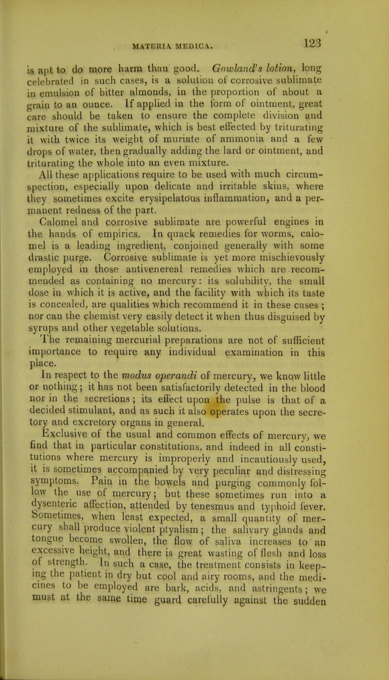 MATKRl.V MKUIC.V. is apt to do more harm than good. Gnwland's lotion, long celebrated in such cases, is a solution ot corrosive sublimate in emulsion of bitter almonds, in the proportion of about a grain to an ounce. If applied in the form of ointment, great care should be taken to ensure the complete division and mixture of the subHmate, which is best effected by triturating it with twice its weight of muriate of ammonia and a few drops of water, then gradually adding the lard or ointment, and triturating the whole into an even mixture. All these applications require to be used with much circum- spection, especially upon delicate and irritable skins, where they sometimes excite erysipelatous inflammation, and a per- manent redness of the part. Calomel and corrosive sublimate are powerful engines in the hands of empirics. In quack remedies for worms, calo- mel is a leading ingredient, conjoined generally with some drastic purge. Corrosive sublimate is yet more mischievously employed in those antivenereal remedies which are recom- mended as containing no mercury: its solubility, the small dose in which it is active, and the facility with which its taste is concealed, are qualities which recommend it in these cases ; nor can the chemist very easily detect it when thus disguised by syrups and other vegetable solutions. The remaining mercurial preparations are not of sufficient importance to require any individual examination in this place. In respect to the modus operandi of mercury, we know little or nothing ; it has not been satisfactorily detected in the blood nor in the secretions ; its effect upon the pulse is that of a decided stimulant, and as such it also operates upon the secre- tory and excretory organs in general. Exclusive of the usual and common effects of mercury, we find that in particular constitutions, and indeed in all consti- tutions where mercury is improperly and incautiously used, it is sometimes accompanied by very peculiar and distressing symptoms. Pain in the bowels and purging commonly fol- low the use of mercury; but these sometimes run into a dysenteric affection, attended by tenesmus and ty[)hoid fever. Sometimes, when least expected, a small quantity of mer- cury shall produce violent ptyalism ; the salivary glands and tongue become swollen, the flow of saliva increases to an excessive height, and there is great wasting of flesh and loss of strength. In such a case, the treatment consists in keep- ing the patient in dry but cool and airy rooms, and the medi- cines to be employed are bark, acids, and astringents ; we must at the same time guard carefully against the sudden
