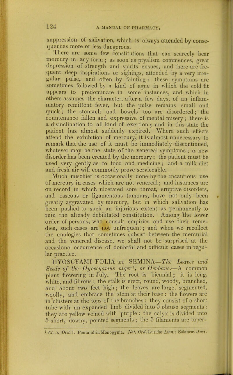 suppression of salivation, which is always attended by conse- quences more or less dangerous. There are some few constitutions that can scarcely bear mercury in any form ; as soon as ptyalism commences, great depression of strength and spirits ensues, and there are fre- quent deep inspirations or sighings, attended by a very irre- gular pulse, and often by fainting: these symptoms are sometimes followed by a kind of ague in which the cold fit appears to predominate in some instances, and which in others assumes the character, after a few days, of an inflam- matory remittent fever, but the pulse remains small and quick; the stomach and bowels too are disordered; the countenance fallen and expressive of mental misery ; there is a disinclination to all kind of exertion ; and in this state the patient has almost suddenly expired. Where such effects attend the exhibition of mercury, it is almost unnecessary to remark that the use of it must be immediately discontinued, whatever may be the state of the venereal symptoms ; a new disorder has been created by the mercury: the patient must be used very gently as to food and medicine; and a milk diet and fresh air will commonly prove serviceable. Much mischief is occasionally done by the incautious use of mercury in cases which are not venereal; and instances are on record in which ulcerated sore throat, eruptive disorders, and osseous or ligamentous tumours, have not only been greatly aggravated by mercury, but in which salivation has been pushed to such an injurious extent as permanently to ruin the already debilitated constitution. Among \he lower order of persons, Avho consult empirics and use their reme- dies, such cases are not unfrequent; and when we recollect the analogies that sometimes subsist between the mercurial and the venereal disease, we shall not be surprised at the occasional occurrence of doubtful and difficult cases in regu- lar practice. HYOSCYAMI FOLIA et SEMINA—TAe Leaves and Seeds of the Hyoscyamus niger ^ or Henbane.—A common plant flowering in July. The root is biennial; it is long, white, and fibrous ; the stalk is erect, round, woody, branched, and about two feet high; the leaves are large, segmented, Avoolly, and embrace the stem at their base : the flowers are in clusters at the tops of the branches : they consist of a short tube with an expanded limb divided into 5 obtuse segments : they are yellow veined with purple : the calyx is divided into 5 short, downy, pointed segments ; the 5 filaments are taper- ' 6'/. 5. Onl, 1. FcntandiiaMonogj'iiia. Nat, 0;'rf.LiiriilBB Linn.: Solaneas,«7ms«.