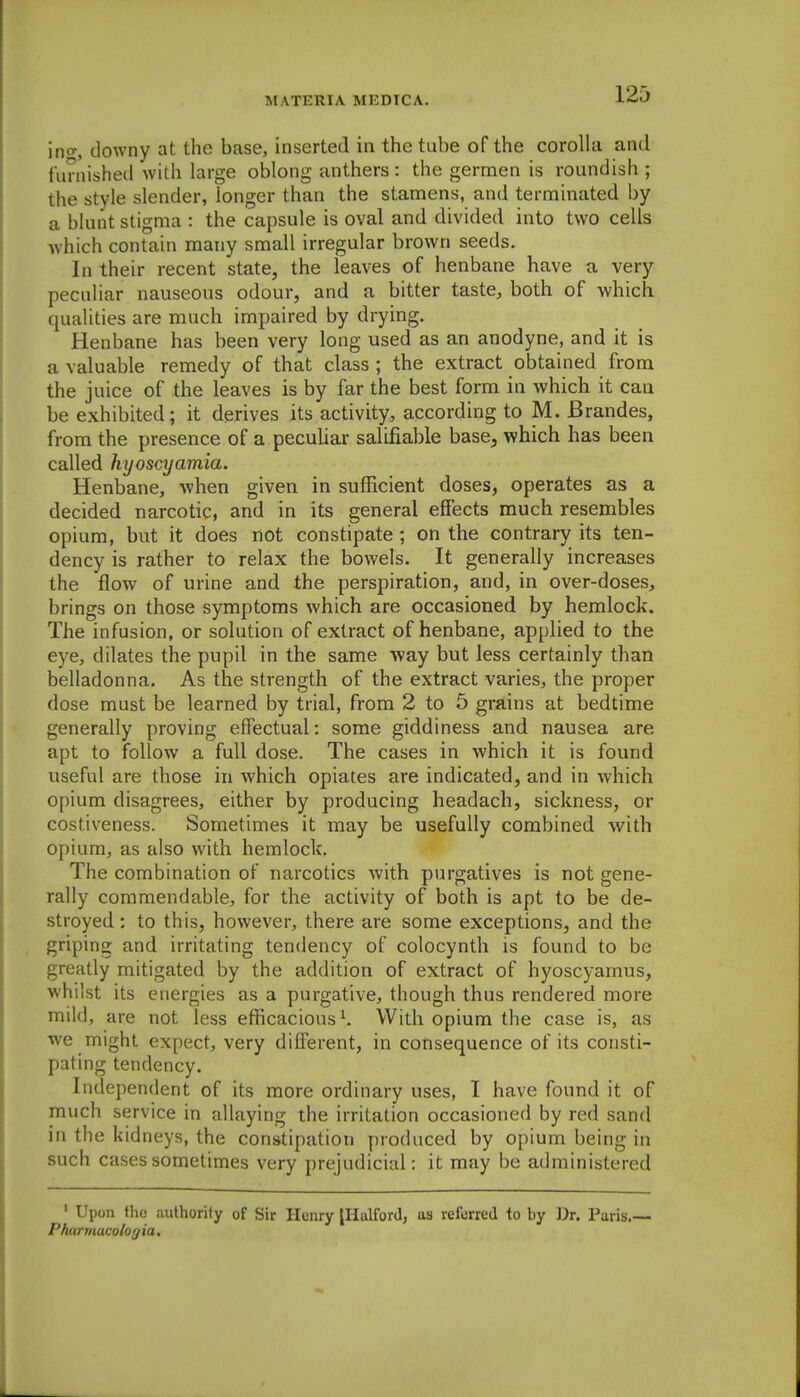 ino-, downy at the base, inserted in the tube of the corolla and furnished with large oblong anthers: the germen is roundish ; the style slender, longer than the stamens, and terminated by a blunt stigma : the capsule is oval and divided into two cells which contain many small irregular brown seeds. In their recent state, the leaves of henbane have a very peculiar nauseous odour, and a bitter taste^ both of which qualities are much impaired by drying. Henbane has been very long used as an anodyne, and it is a valuable remedy of that class ; the extract obtained from the juice of the leaves is by far the best form in which it can be exhibited; it derives its activity, according to M. JBrandes, from the presence of a peculiar salifiable base, which has been called hyoscyamia. Henbane, when given in sufficient doses, operates as a decided narcotic, and in its general effects much resembles opium, but it does not constipate ; on the contrary its ten- dency is rather to relax the bowels. It generally increases the flow of urine and the perspiration, and, in over-doses, brings on those symptoms which are occasioned by hemlock. The infusion, or solution of extract of henbane, applied to the eye, dilates the pupil in the same way but less certainly than belladonna. As the strength of the extract varies, the proper dose must be learned by trial, from 2 to 5 grains at bedtime generally proving effectual: some giddiness and nausea are apt to follow a full dose. The cases in which it is found useful are those in which opiates are indicated, and in which opium disagrees, either by producing headach, sickness, or costiveness. Sometimes it may be usefully combined with opium, as also with hemlock. The combination of narcotics with purgatives is not gene- rally commendable, for the activity of both is apt to be de- stroyed ; to this, however, there are some exceptions, and the griping and irritating tendency of colocynth is found to be greatly mitigated by the addition of extract of hyoscyarnus, whilst its energies as a purgative, though thus rendered more mild, are not less efficacious^. With opium the case is, as Ave might expect, very different, in consequence of its consti- pating tendency. Independent of its more ordinary uses, I have found it of much service in allaying the irritation occasioned by red sand in the kidneys, the constipation produced by opium being in such cases sometimes very prejudicial: it may be administered ' Upon the authority of Sir Henry IHalforJ, us referred to by Dr. Paris.— Pharmacologia,