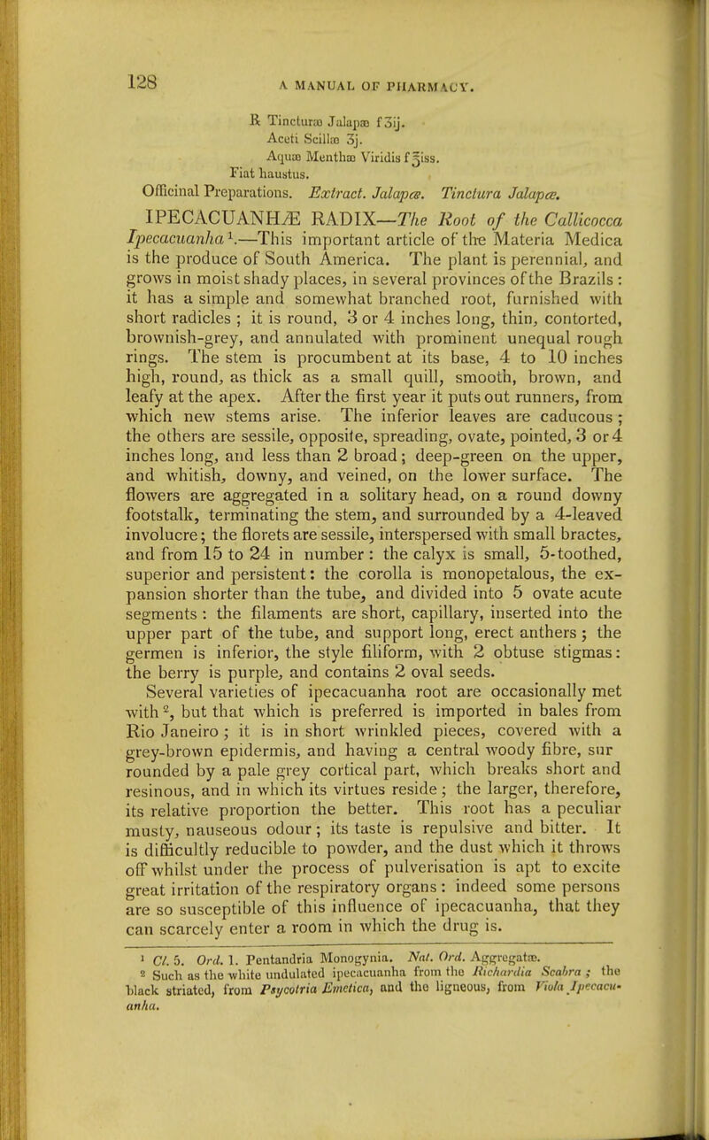 R Tincturao Jalapoo foij. Aceti Scillaj 3j. Aqua) Mentha) Viridisfgiss. Fiat haustus. Officinal Preparations, Extract. Jalapes. Tinctura Jalapce. IPECACUANHtE radix—T/ie Root of the Callicocca Ipecacuanha'^.—This important article of tire Materia Medica is the produce of South America. The plant is perennial, and grows in moist shady places, in several provinces of the Brazils : it has a simple and somewhat branched root, furnished with short radicles ; it is round, 3 or 4 inches long, thin, contorted, brownish-grey, and annulated with prominent unequal rough rings. The stem is procumbent at its base, 4 to 10 inches high, round:, as thick as a small quill, smooth, brown, and leafy at the apex. After the first year it puts out runners, from which new stems arise. The inferior leaves are caducous ; the others are sessile, opposite, spreading, ovate, pointed, 3 or 4 inches long, and less than 2 broad ; deep-green on the upper, and whitish, downy, and veined, on the lower surface. The flowers are aggregated in a solitary head, on a round downy footstalk, terminating the stem, and surrounded by a 4-leaved involucre; the florets are sessile, interspersed with small bractes, and from 15 to 24 in number : the calyx is small, 5-toothed, superior and persistent: the corolla is monopetalous, the ex- pansion shorter than the tube, and divided into 5 ovate acute segments : the filaments are short, capillary, inserted into the upper part of the tube, and support long, erect anthers; the germen is inferior, the style filiform, with 2 obtuse stigmas: the berry is purple, and contains 2 oval seeds. Several varieties of ipecacuanha root are occasionally met with 2, but that which is preferred is imported in bales from Rio Janeiro ; it is in short wrinkled pieces, covered with a grey-brown epidermis, and having a central woody fibre, sur rounded by a pale grey cortical part, which breaks short and resinous, and in which its virtues reside; the larger, therefore, its relative proportion the better. This root has a peculiar musty, nauseous odour; its taste is repulsive and bitter. It is difficultly reducible to powder, and the dust which it throws off whilst under the process of pulverisation is apt to excite great irritation of the respiratory organs : indeed some persons are so susceptible of this influence of ipecacuanha, that they can scarcely enter a room in which the drug is. ' a. 5. Ord. 1. Pentandria Monogynia. Nat. Ord. Ai^prregata;. 2 Such as the white undulated ipecacuanha from the liic/iardia Scahra ; the black striated, from Psycolria Emetica, and the ligneous, from Viola Ipecacu- anfia.