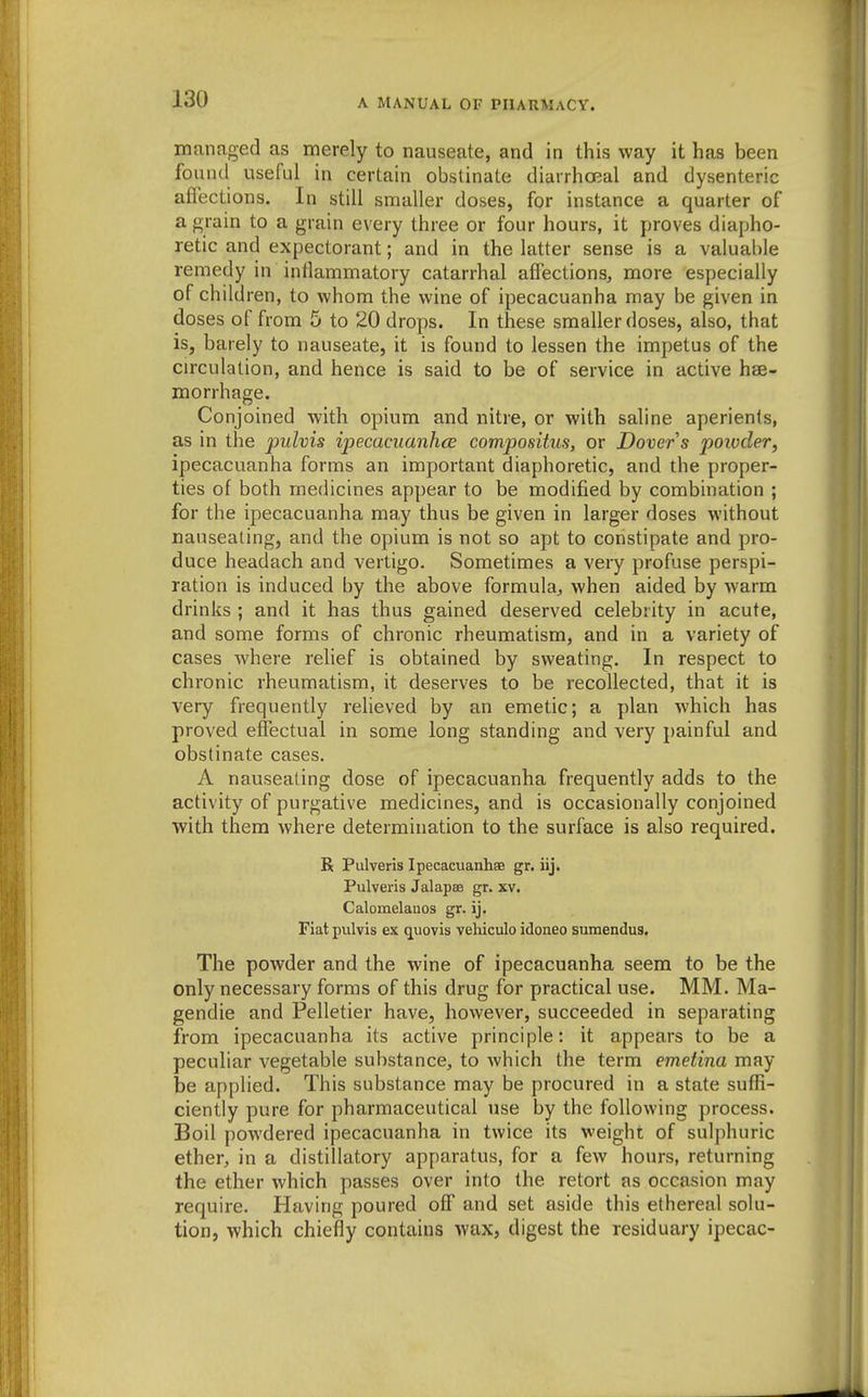 managed as merely to nauseate, and in this way it has been found useful in certain obstinate diarrhoeal and dysenteric affections. In still snaaller doses, for instance a quarter of a grain to a grain every three or four hours, it proves diapho- retic and expectorant; and in the latter sense is a valuable remedy in inflammatory catarrhal affections, more especially of children, to whom the wine of ipecacuanha may be given in doses of from 5 to 20 drops. In these smaller doses, also, that is, barely to nauseate, it is found to lessen the impetus of the circulation, and hence is said to be of service in active hae- morrhage. Conjoined with opium and nitre, or with saline aperients, as in the pulvis ipecaciianhce compositus, or Dover s 2^oivder, ipecacuanha forms an important diaphoretic, and the proper- ties of both medicines appear to be modified by combination ; for the ipecacuanha may thus be given in larger doses without nauseating, and the opium is not so apt to constipate and pro- duce headach and vertigo. Sometimes a very profuse perspi- ration is induced by the above formula, when aided by warm drinks ; and it has thus gained deserved celebrity in acute, and some forms of chronic rheumatism, and in a variety of cases where relief is obtained by sweating. In respect to chronic rheumatism, it deserves to be recollected, that it is very frequently relieved by an emetic; a plan which has proved effectual in some long standing and very painful and obstinate cases. A nauseating dose of ipecacuanha frequently adds to the activity of purgative medicines, and is occasionally conjoined with them where determination to the surface is also required. R Pulveris Ipecacuanhas gr. iij. Pulveris Jalapae gr. xv. Calomelanos gr. ij. Fiat pulvis ex q^uovis vehiculo idoneo sumendus. The powder and the wine of ipecacuanha seem to be the only necessary forms of this drug for practical use. MM. Ma- gendie and Pelletier have, however, succeeded in separating from ipecacuanha its active principle: it appears to be a peculiar vegetable substance, to which the term emetina may be applied. This substance may be procured in a state suffi- ciently pure for pharmaceutical use by the following process. Boil powdered ipecacuanha in twice its weight of sulphuric ether, in a distillatory apparatus, for a few hours, returning the ether which passes over into the retort as occasion may require. Having poured off and set aside this ethereal solu- tion, which chiefly contains wax, digest the residuary ipecac-