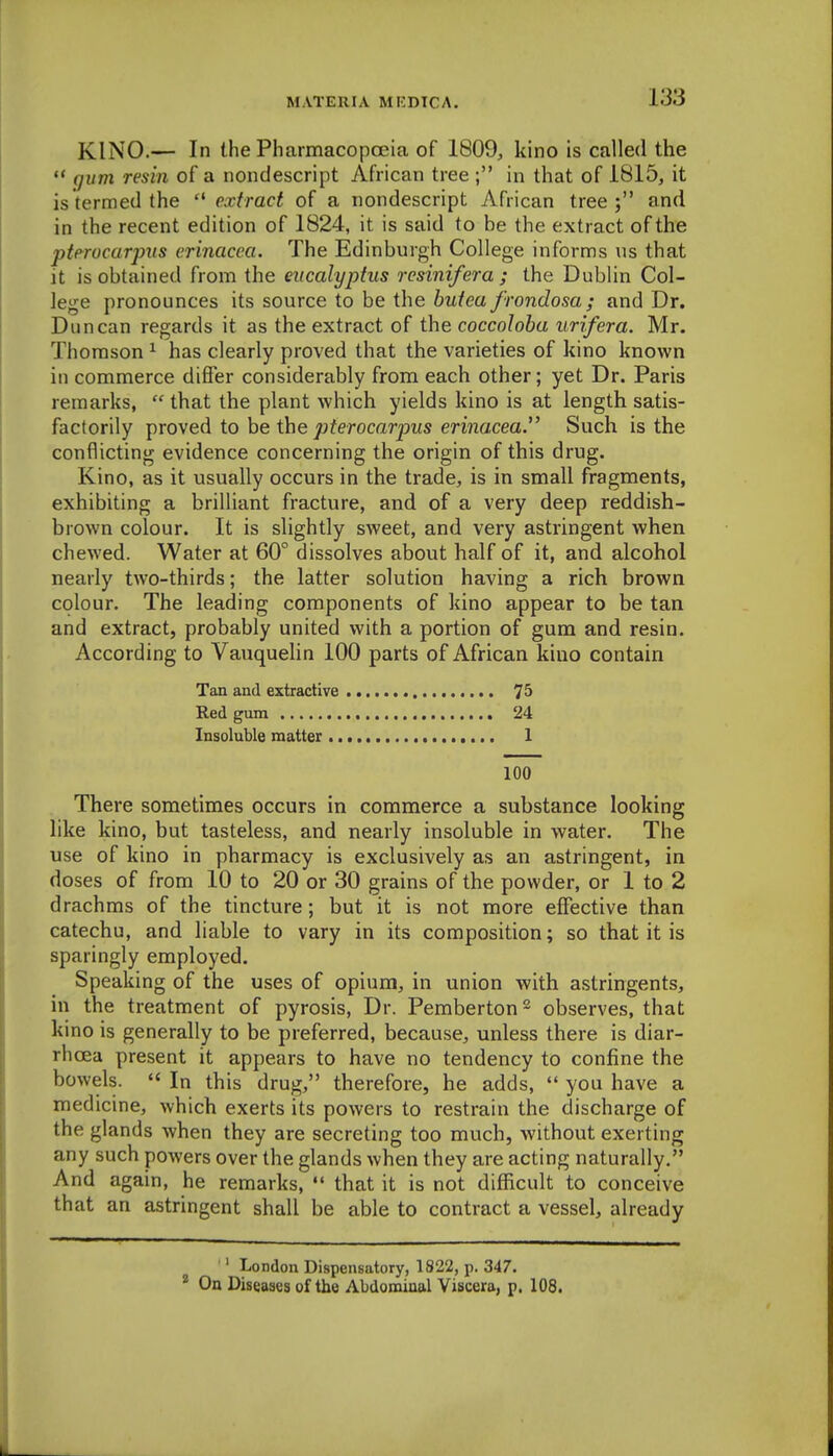 KINO.— In the PharmacopcEia of 1809, kino is called the ** qum resin of a nondescript African tree ; in that of 1815, it is termed the '^extract of a nondescript African tree; and in the recent edition of 1824, it is said to be the extract of the pterocarpits erinacca. The Edinburgh College informs us that it is obtained from the eucalyptus resinifera ; the Dublin Col- lege pronounces its source to be the butea frondosa; and Dr. Duncan regards it as the extract of the coccoloba urifera. Mr. Thomson ^ has clearly proved that the varieties of kino known in commerce differ considerably from each other; yet Dr. Paris remarks,  that the plant which yields kino is at length satis- factorily proved to be the pterocarpus erinacea. Such is the conflicting evidence concerning the origin of this drug. Kino, as it usually occurs in the trade, is in small fragments, exhibiting a brilliant fracture, and of a very deep reddish- brown colour. It is slightly sweet, and very astringent when chewed. Water at 60° dissolves about half of it, and alcohol nearly two-thirds; the latter solution having a rich brown colour. The leading components of kino appear to be tan and extract, probably united with a portion of gum and resin. According to Vauquelin 100 parts of African kino contain Tan and extractive 7^ Red gum 24 Insoluble matter 1 100 There sometimes occurs in commerce a substance looking like kino, but tasteless, and nearly insoluble in water. The use of kino in pharmacy is exclusively as an astringent, in doses of from 10 to 20 or 30 grains of the powder, or 1 to 2 drachms of the tincture; but it is not more effective than catechu, and liable to vary in its composition; so that it is sparingly employed. Speaking of the uses of opium, in union with astringents, in the treatment of pyrosis. Dr. Pemberton observes, that kino is generally to be preferred, because, unless there is diar- rhoea present it appears to have no tendency to confine the bowels.  In this drug, therefore, he adds,  you have a medicine, which exerts its powers to restrain the discharge of the glands when they are secreting too much, without exerting any such powers over the glands when they are acting naturally, And again, he remarks,  that it is not difficult to conceive that an astringent shall be able to contract a vessel, already ■' London Dispensatory, 1822, p. 347. ^ On Diseases of the Abdominal Viscera, p. 108.