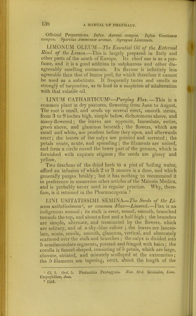 Officinal Preparations. Infas. Aurant. compos. Infas. Gentianco compos. Spiritus AmmonicB aromat. Syrupus Limonum. LIMONUM OLEUM—Essential Oil of the External Rind of the Lemon.—This is largely prepared in Italy and other parts of the south of Europe. Its chief use is as a per- fume, and it is a good addition to sulphurous and other dis- agreeably smelling ointments. Its flavour is infinitely less agreeable than that of lemon peel, for which therefore it cannot be used as a substitute. It frequently tastes and smells so strongly of turpentine, as to lead to a suspicion of adulteration with that volatile oil. LINUM CATHARTICUMi—Pterr/inf/ Flax.—This is a common plant in dry pastures, flowering from June to August. The root is small, and sends up several erect, smooth stems, from 3 to 9 inches high, simple below, dichotomous above, and many-flowered; the leaves are opposite, lanceolate, entire, green above, and glaucous beneath ; the flowers, which are small and white, are pendent before they open, and afterwards erect; the leaves of the calyx are pointed and serrated ; the petals ovate, acute, and spreading ; the filaments are united, and form a circle round the lower part of the germen, which is furnished with capitate stigmas; the seeds are glossy and yellow. Two drachms of the dried herb to a pint of boiling water, afford an infusion of which 2 or 3 ounces is a dose, and which generally purges briskly ; but it has nothing to recommend it in preference to numerous other articles of the Materia Medica, and is probably never used in regular practice. Why, there- fore, is it retained in the Pharmacopoeia ? LINT USITATISSIMI SEMINA—TVie Seeds of the Li- num usitatissimum^, or common Flax—Linseed.—Flax is an indigenous annual; its stalk is erect, round, smooth, branched towards the top, and about a foot and a half high ; the branches are simple, alternate, and terminated by the flowers, which are solitary, and of a sky-blue colour ; the leaves are lanceo- late, acute, sessile, smooth, glaucous, vertical, and alternately scattered over the stalk and branches ; the calyx is divided into 5 semilanceolate segments, pointed and fringed with hairs ; the corolla is funnel-shaped, consisting of 5 petals, which are large, obovate, striated, and minutely scolloped at the extremities; the 5 filaments are tapering, erect, about the length of the ' Cl. 5. Ord. 5. Pentandria Peatagyuia. Nat. Orel. Gniiualcs, Linn. CaryophilleaDj Juss, « Ibid.