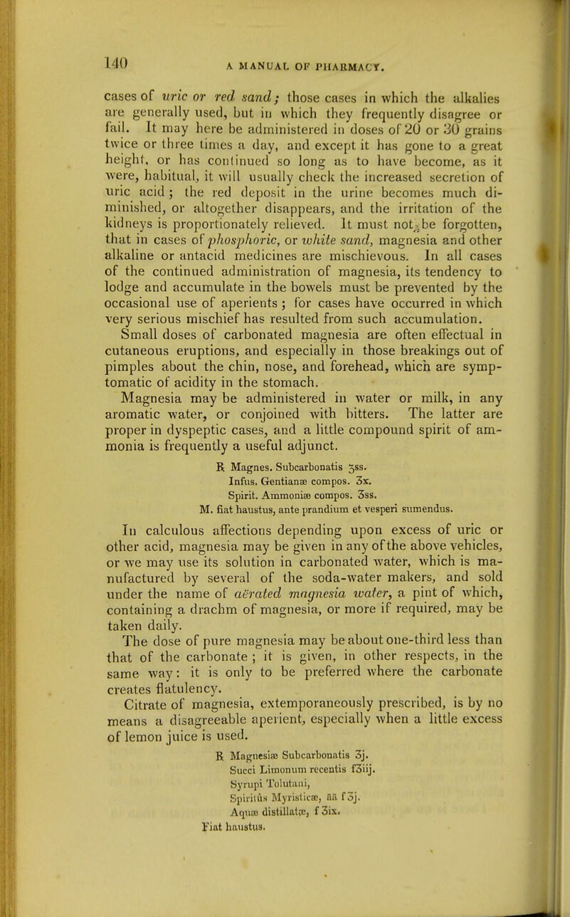 cases of uric or red sand; those cases in which the ulkaUes are generally used, but in which they frequently disagree or fail. It may here be administered in doses of 20 or 30 grains twice or three limes a day, and except it has gone to a great height, or has continued so long as to have become, as it were, habitual, it will usually check the increased secretion of uric acid ; the red deposit in the urine becomes much di- minished, or altogether disappears, and the irritation of the kidneys is proportionately relieved. It must not;cbe forgotten, that in cases of phosphoric, or white sand, magnesia and other alkaline or antacid medicines are mischievous. In all cases of the continued administration of magnesia, its tendency to lodge and accumulate in the bowels must be prevented by the occasional use of aperients ; for cases have occurred in which very serious mischief has resulted from such accumulation. Small doses of carbonated magnesia are often effectual in cutaneous eruptions, and especially in those breakings out of pimples about the chin, nose, and forehead, which are symp- tomatic of acidity in the stomach. Magnesia may be administered in water or milk, in any aromatic water, or conjoined with bitters. The latter are proper in dyspeptic cases, and a little compound spirit of am- monia is frequently a useful adjunct. R Magnes. Subcarbonatis 5ss. Infus. Gentianse compos. 3x. Spirit. Ammoniee compos. 3ss. M. fiat haustus, ante prandium et vesperi sumendus. In calculous affections depending upon excess of uric or other acid, magnesia may be given in any of the above vehicles, or we may use its solution in carbonated Avater, which is ma- nufactured by several of the soda-water makers, and sold under the name of aerated magnesia ivafer, a pint of which, containing a drachm of magnesia, or more if required, may be taken daily. The dose of pure magnesia may be about one-third less than that of the carbonate ; it is given, in other respects, in the same way: it is only to be preferred where the carbonate creates flatulency. Citrate of magnesia, extemporaneously prescribed, is by no means a disagreeable aperient, especially when a little excess of lemon juice is used. R Magnesisc Subcarbonatis 3j. Succi Limoniim recentis f3iij. Syrupi Tolutani, Spirittis Myristicae, aa f oj. Aqnoe distillatcCj f 3ix. Vint haustus-