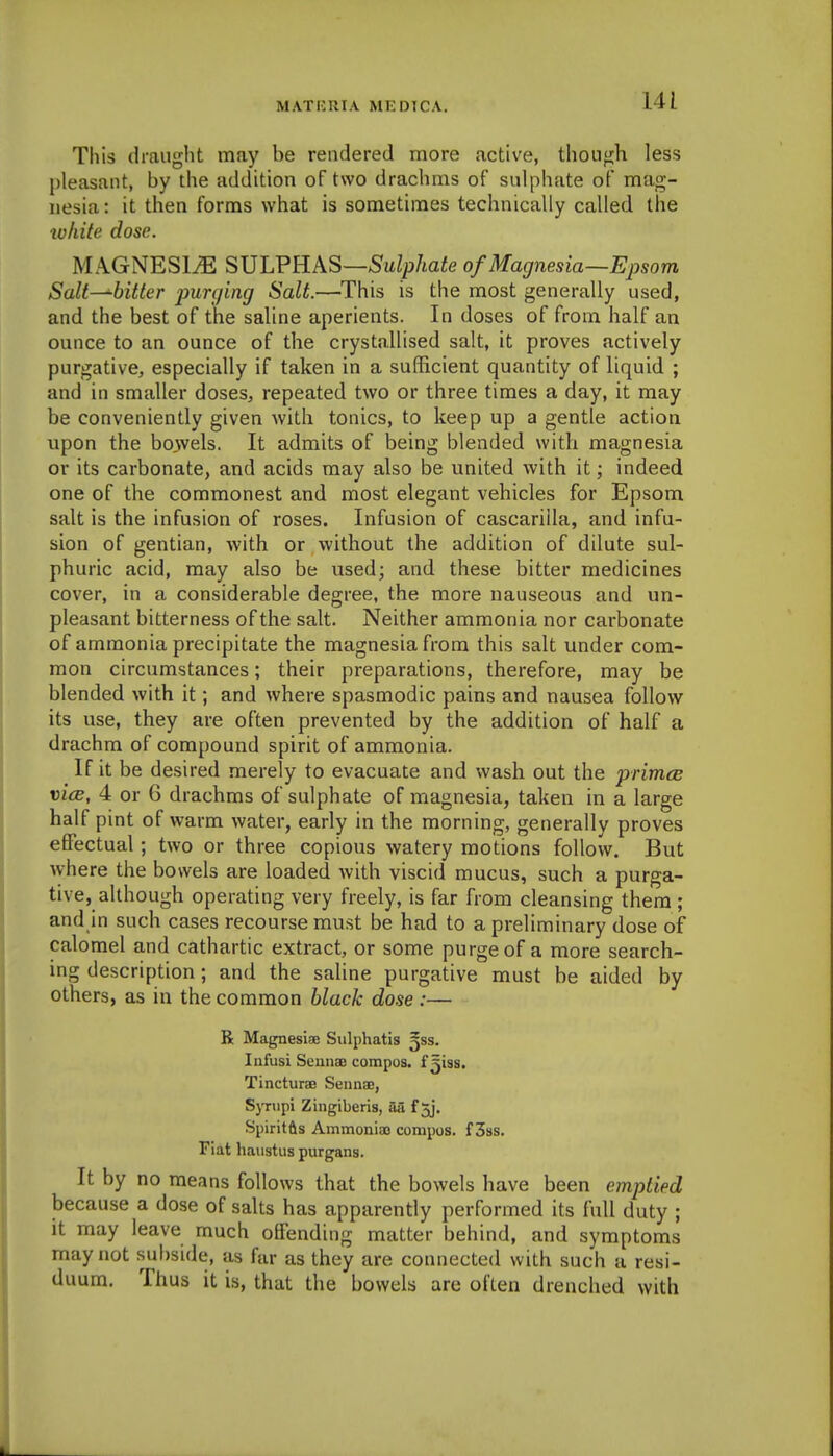 This draught may be rendered more active, though less pleasant, by the addition of two drachms of sulphate of mag- nesia : it then forms what is sometimes technically called the white dose. MAGNESliE SJJLVRAS—Sulphate of Magnesia—Epsom Salt^bitter jmnjing Salt.—This is the most generally used, and the best of the saline aperients. In doses of from half an ounce to an ounce of the crystallised salt, it proves actively purgative, especially if taken in a sufficient quantity of liquid ; and in smaller doses^ repeated two or three times a day, it may be conveniently given with tonics, to keep up a gentle action upon the bowels. It admits of being blended with magnesia or its carbonate, and acids may also be united with it; indeed one of the commonest and most elegant vehicles for Epsom salt is the infusion of roses. Infusion of cascarilla, and infu- sion of gentian, with or without the addition of dilute sul- phuric acid, may also be used; and these bitter medicines cover, in a considerable degree, the more nauseous and un- pleasant bitterness of the salt. Neither ammonia nor carbonate of ammonia precipitate the magnesia from this salt under com- mon circumstances; their preparations, therefore, may be blended with it; and where spasmodic pains and nausea follow its use, they are often prevented by the addition of half a drachm of compound spirit of ammonia. If it be desired merely to evacuate and wash out the primcB vicB, 4 or 6 drachms of sulphate of magnesia, taken in a large half pint of warm water, early in the morning, generally proves effectual; two or three copious watery motions follow. But where the bowels are loaded with viscid mucus, such a purga- tive, although operating very freely, is far from cleansing them ; and in such cases recourse must be had to a preliminary dose of calomel and cathartic extract, or some purge of a more search- ing description; and the saline purgative must be aided by others, as in the common black dose :— R Magnesiee Sulphatis gss. Infusi SeiinaB compos, f ^iss, Tincturae Sennse, Synipi Zingiberis, aa f 5j. Spiritfts Ammoniao compos, f 3ss. Fiat haustus purgans. It by no means follows that the bowels have been emptied because a dose of salts has apparently performed its full duty ; it may leave much offending matter behind, and symptoms may not subside, as far as they are connected with such a resi- duum. Thus it is, that the bowels are often drenched with