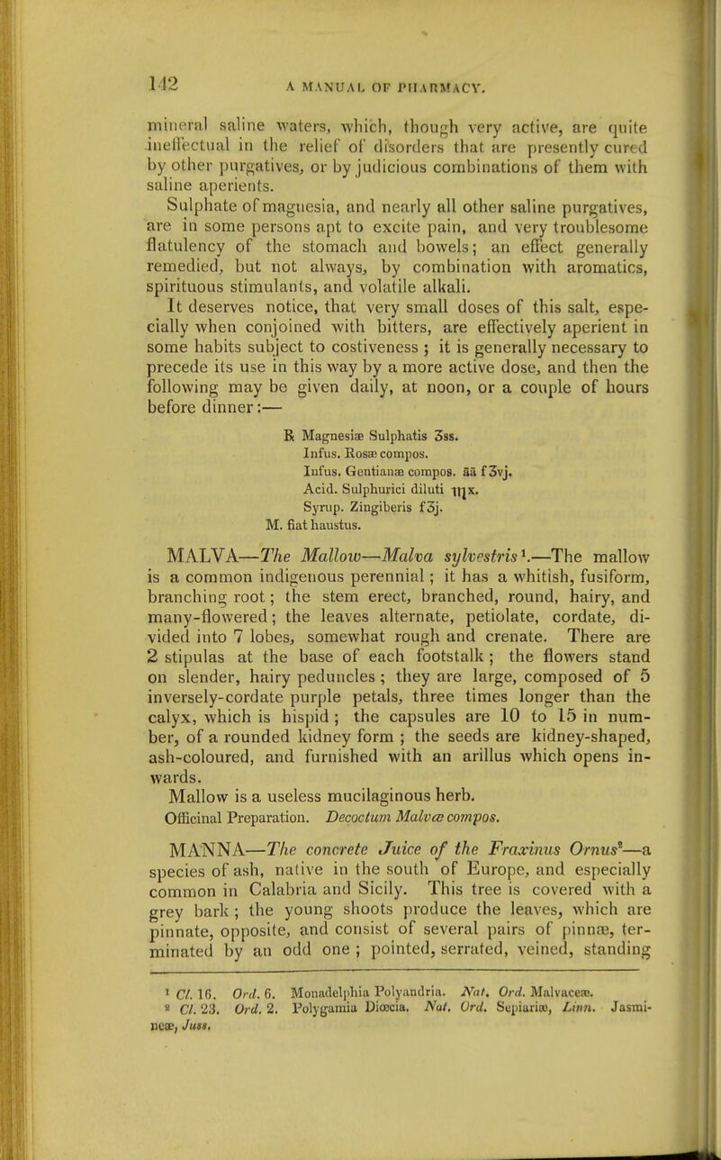 mineral saline waters, which, though very active, are quite ineflectual in the relief of disorders that are presently cured by other purgatives, or by judicious combinations of them with saline aperients. Sulphate of magnesia, and nearly all other saline purgatives, are in some persons apt to excite pain, and very troublesome flatulency of the stomach and bowels; an effect generally remedied, but not always, by combination with aromatics, spirituous stimulants, and volatile alkali. It deserves notice, that very small doses of this salt, espe- cially Avhen conjoined with bitters, are effectively aperient in some habits subject to costiveness ; it is generally necessary to precede its use in this way by a more active dose, and then the following may be given daily, at noon, or a couple of hours before dinner:— R Magnesiae Sulphatis 3ss. Infus. Rosae compos. Infus. Gentianae compos. Saf3vj. Acid. Sulphuric! diluti irjx. Syrup. Zingiberis f 3j. M. fiat haustus. MALVA—T/te Mallow—Malva sylvesfrisK—The mallow is a common indigenous perennial; it has a whitish, fusiform, branching root; the stem erect, branched, round, hairy, and many-flowered; the leaves alternate, petiolate, cordate, di- vided into 7 lobes, somewhat rough and crenate. There are 2 stipulas at the base of each footstalk ; the flowers stand on slender, hairy peduncles; they are large, composed of 5 inversely-cordate purple petals, three times longer than the calyx, which is hispid ; the capsules are 10 to 15 in num- ber, of a rounded kidney form ; the seeds are kidney-shaped, ash-coloured, and furnished with an arillus which opens in- wards. Mallow is a useless mucilaginous herb. Officinal Preparation. Decoclum Malvcc compos. MANNA—The concrete Juice of the Fraxinus Ornus^—a species of ash, native in the south of Europe, and especially common in Calabria and Sicily. This tree is covered with a grey bark ; the young shoots produce the leaves, which are pinnate, opposite, and consist of several pairs of pinnae, ter- minated by an odd one ; pointed, serrated, veined, standing ^ C/. 16. Ord. 6. Monadelphia Polyandria. iN'a/. Ord. Malvaceaj. * CI. 23. Ol d. 2. Tolygamia Dioecia. Nat. (Jrd. Sepiariso, Liim. Jasmi- Xieas, Juss,