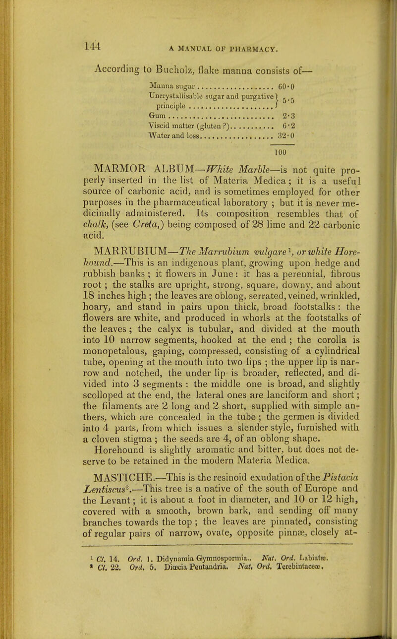 According to Bucliolz, flake maiina consists of— Manna sujjar 60-0 Uncrystaliisable sugar and purgative > ^ principle i Gum 2-3 Viscid matter (gluten ?) G2 Water and loss 32*0 100 MARMOR ALBVM—fFhite Marble—is not quite pro- perly inserted in the list of Materia Medica; it is a useful source of carbonic acid^ and is sometimes employed for other purposes in the pharmaceutical laboratory ; but it is never me- dicinally administered. Its composition resembles that of chalk, (see Creta,) being composed of 28 lime and 22 carbonic acid. MARRUBIUM—The Marrubium vulgare^, or white Hore- haund.—This is an indigenous plants growing upon hedge and rubbish banks ; it flowers in June : it has a perennial, fibrous root ; the stalks are upright, strong, square, downy, and about 18 inches high ; the leaves are oblong, serrated, veined, wrinkled, hoary, and stand in pairs upon thick, broad footstalks : the flowers are white, and produced in whorls at the footstalks of the leaves; the calyx is tubular, and divided at the mouth into 10 narrow segments, hooked at the end ; the corolla is monopetalous, gaping, compressed, consisting of a cylindrical tube, opening at the mouth into two lips ; the upper lip is nar- row and notched, the under lip is broader, reflected, and di- vided into 3 segments ; the middle one is broad, and slightly scolloped at the end, the lateral ones are lanciform and short; the filaments are 2 long and 2 short, supplied with simple an- thers, which are concealed in the tube ; the germen is divided into 4 parts, from which issues a slender style, furnished with a cloven stigma ; the seeds are 4, of an oblong shape. Horehound is slightly aromatic and bitter, but does not de- serve to be retained in the modern Materia Medica. MASTICHE.—This is the resinoid exudation of the Pistacia Lentiscm'^.—This tree is a native of the south of Europe and the Levant; it is about a foot in diameter, and 10 or 12 high, covered with a smooth, brown bark, and sending off many branches towards the top ; the leaves are pinnated, consisting of regular pairs of narrow, ovale, opposite pinna?, closely at- 1 Cl. 14. Ord. 1. Didynamia Gymnospormia.. Nat. Ord. Labiataj. * C/. 22, Ord. 5. DioDcia Peutandria. Nat, Ord, Terebintaceoe,