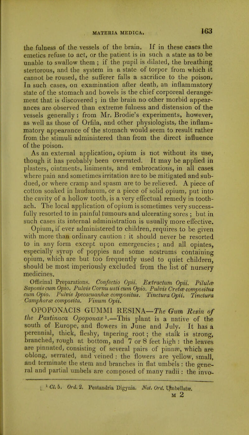 the fulness of the vessels of the brain. If in these cases the emetics refuse to act, or the patient is in such a state as to be unable to swallow them ; if the pupil is dilated, the breathing stertorous, and the system in a state of torpor from which it cannot be roused, the sufferer falls a sacrifice to the poison. In such cases, on examination after death, an inflammatory state of the stomach and bowels is the chief corporeal derange- ment that is discovered ; in the brain no other morbid appear- ances are observed than extreme fulness and distension of the vessels generally : from Mr. Brodie's experiments, however, as well as those of Orfila, and other physiologists, the inflam- matory appearance of the stomach would seem to result rather from the stimuli administered than from the direct influence of the poison. As an external application, opium is not without its use, though it has probably been overrated. It may be applied in plasters, ointments, liniments, and embrocations, in all cases where pain and sometimes irritation are to be mitigated and sub- dued, or where cramp and spasm are to be relieved. A piece of cotton soaked in laudanum, or a piece of solid opium, put into the cavity of a hollow tooth, is a very effectual remedy in tooth- ach. The local application of opium is sometimes very success- fully resorted to in painful tumours and ulcerating sores ; but in such cases its internal administration is usually more effective. Opium, if ever administered to children, requires to be given with more than ordinary caution : it should never be resorted to in any form except upon emergencies; and all opiates, especially syrup of poppies and some nostrums containing opium, which are but too frequently used to quiet children, should be most imperiously excluded from the list of nursery medicines. Officinal Preparations. Confectio Opii. Extractum Opii. PilulcB SaponiscumOpio. Pulvis Cornuusti cum Opio. Pulvis Cretce compositus cum Opio. Pulvis Ipecacuanhce compositus. Tinctura Opiii Tinctura Camphorce composita. Vinum Opii. OPOPONACIS GUMMl RESINA—T/ie Gum Resin of the Pastinaca Opoponax^.—This plant is a native of the south of Europe, and flowers in June and July. It has a perennial, thick, fleshy, tapering root; the stalk is strong, branched, rough at bottom, and 7 or 8 feet high : the leaves are pinnated, consisting of several pairs of pinnse, which are oblong, serrated, and veined : the flowers are yellow, small, and terminate the stem and branches in flat umbels : the gene- ral and j)artial umbels are composed of many radii: the invo- ' C/. 5, Ord. 2. Pentandria Digynia. Nat. Ord. IJbibellatce. M 2