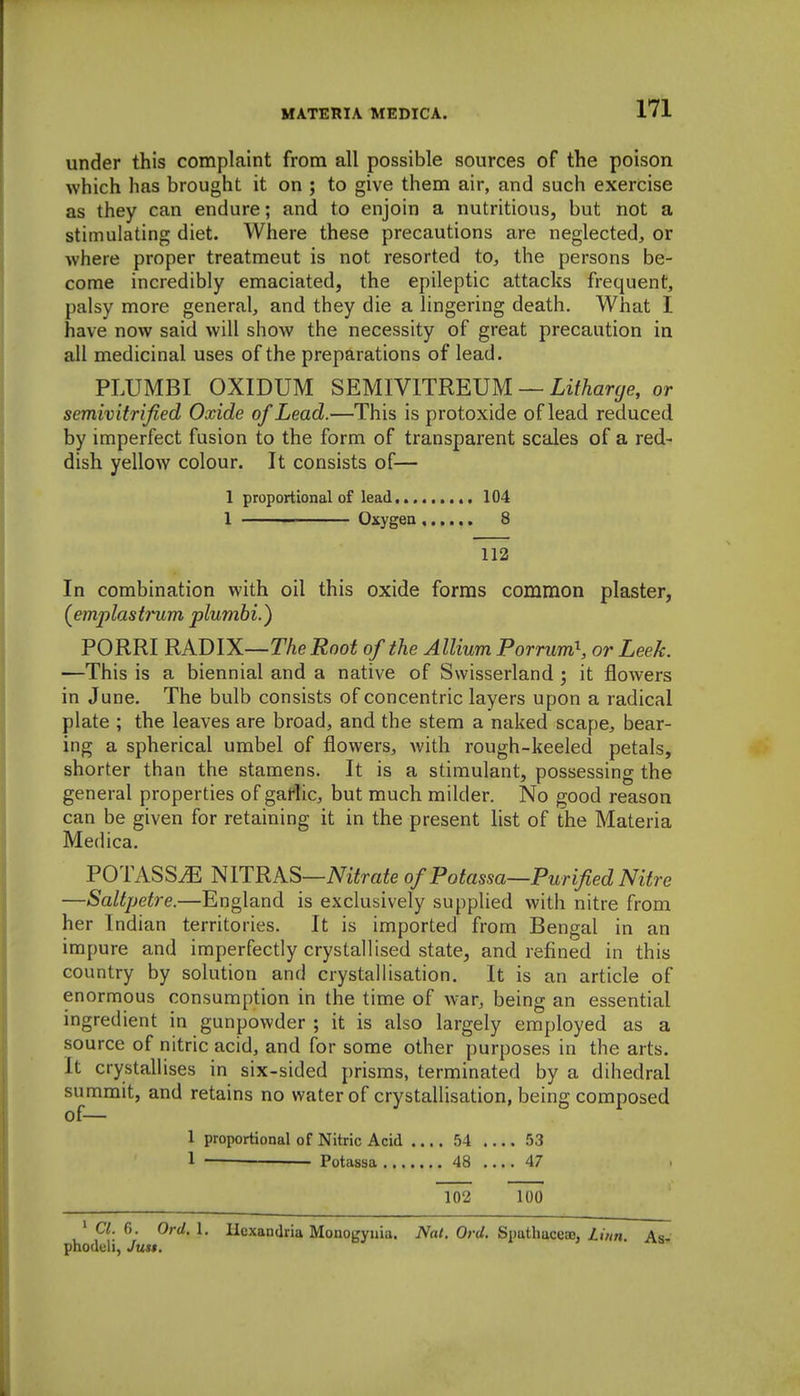 under this complaint from all possible sources of the poison which has brought it on ; to give them air, and such exercise as they can endure; and to enjoin a nutritious, but not a stimulating diet. Where these precautions are neglected;, or where proper treatment is not resorted tOj the persons be- come incredibly emaciated, the epileptic attacks frequent, palsy more general, and they die a lingering death. What I have now said will show the necessity of great precaution in all medicinal uses of the preparations of lead. PLUMBI OXIDUM SEMIYlTREm — Litharge, or semivitrified Oxide of Lead.—This is protoxide of lead reduced by imperfect fusion to the form of transparent scales of a red- dish yellow colour. It consists of— 1 proportional of lead 104 1 Oxygen 8 112 In combination with oil this oxide forms common plaster, (emplastrum plumbi.) PORRI RADIX—The Root of the Allium Porrum\ or Leek. —This is a biennial and a native of Svvisserland j it flowers in June. The bulb consists of concentric layers upon a radical plate ; the leaves are broad, and the stem a naked scape, bear- ing a spherical umbel of flowers, with rough-keeled petals, shorter than the stamens. It is a stimulant, possessing the general properties of gaflic, but much milder. No good reason can be given for retaining it in the present list of the Materia Medica. POTASSiE mTRKS—Nitrate of Potassa—Purified Nitre —Saltpetre.—England is exclusively supplied with nitre from her Indian territories. It is imported from Bengal in an impure and imperfectly crystallised state, and refined in this country by solution and crystallisation. It is an article of enormous consumption in the time of war, being an essential ingredient in gunpowder ; it is also largely employed as a source of nitric acid, and for some other purposes in the arts. It crystallises in six-sided prisms, terminated by a dihedral summit, and retains no water of crystallisation, being composed of— 1 proportional of Nitric Acid .... 54 .... 53 1 ■ Potassa 48 47 102 100 ' CI. f). Ord. 1. llexandria Monogynia. Nat. Ord. Spathaceaj, linn. As- phodtili, Juu.