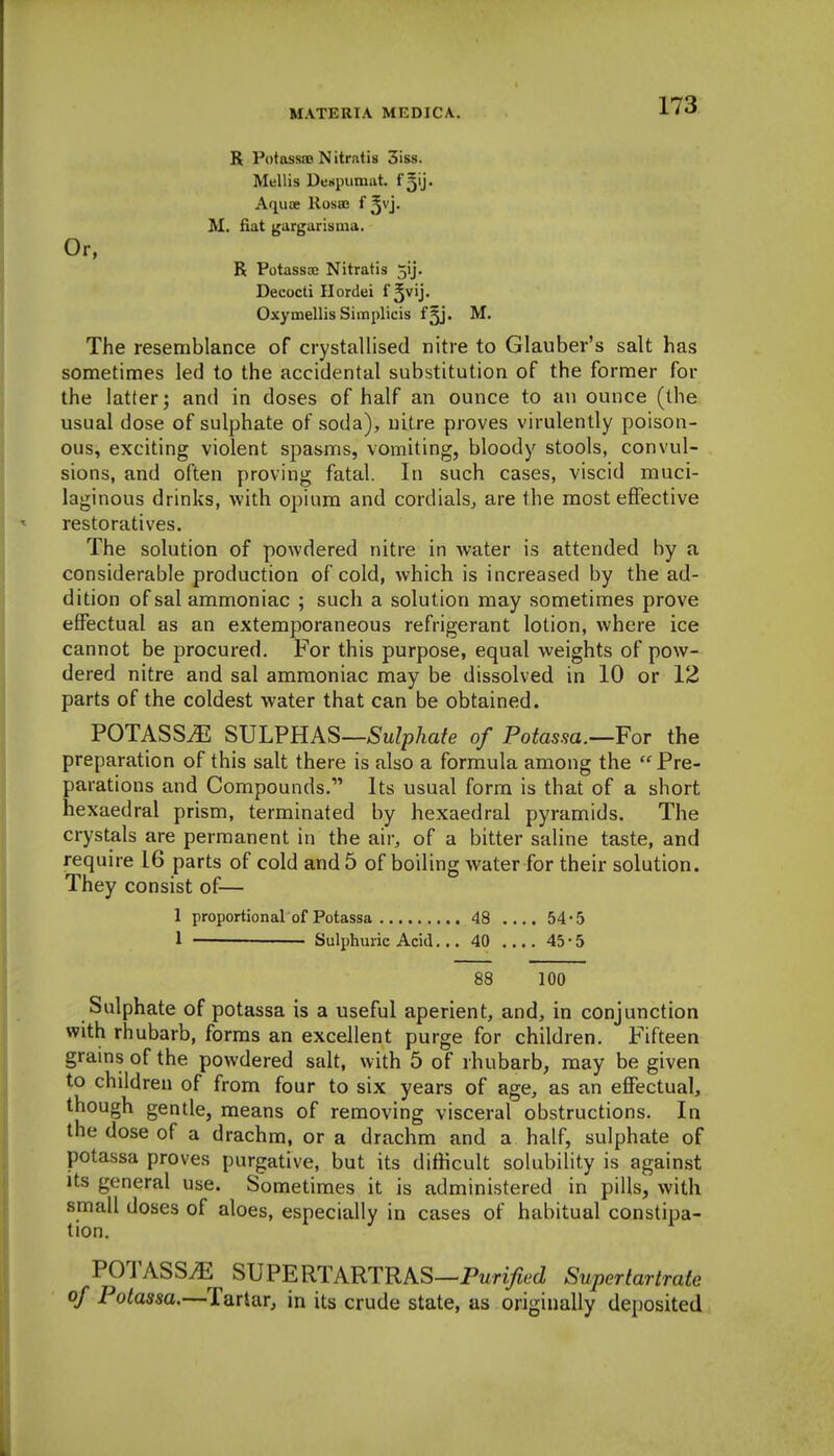 R Potassao Nitrntis 3iss. Mellis Denpuraat. f ^ij. Aquae Rosso f ^vj. M. fiat garguriiiiua. Or, R Potassae Nitratis 5ij. Decocti Ilordei i^vVy Oxymellis Simplicis fjj. M. The resemblance of crystallised nitre to Glauber's salt has sometimes led to the accidental substitution of the former for the latter; and in doses of half an ounce to an ounce (the usual dose of sulphate of soda), nitre proves virulently poison- ous, exciting violent spasms, vomiting, bloody stools, convul- sions, and often proving fatal. In such cases, viscid muci- laginous drinks, with opium and cordials, are the most effective restoratives. The solution of powdered nitre in water is attended by a considerable production of cold, which is increased by the ad- dition of sal ammoniac ; such a solution may sometimes prove effectual as an extemporaneous refrigerant lotion, where ice cannot be procured. For this purpose, equal weights of pow- dered nitre and sal ammoniac may be dissolved in 10 or 12 parts of the coldest water that can be obtained. POTASS^ SVLVHAS—Sulphate of Potassa.—For the preparation of this salt there is also a formula among the  Pre- parations and Compounds. Its usual form is that of a short hexaedral prism, terminated by hexaedral pyramids. The crystals are permanent in the air, of a bitter saline taste, and require 16 parts of cold and 5 of boiling water for their solution. They consist of— 1 proportional of Potassa 48 .... 54-5 1 — ■ Sulphuric Acid... 40 .... 43 • 5 88 100 Sulphate of potassa is a useful aperient, and, in conjunction with rhubarb, forms an excellent purge for children. Fifteen grains of the powdered salt, with 5 of rhubarb, may be given to children of from four to six years of age, as an effectual, though gentle, means of removing visceral obstructions. In the dose of a drachm, or a drachm and a half, sulphate of potassa proves purgative, but its difficult solubility is against Its general use. Sometimes it is administered in pills, with small doses of aloes, especially in cases of habitual constipa- tion. ^ POTASS^ SVFERTARTRhS—Purified Supertartrate of Potassa.—Tariar, in its crude state, as originally deposited