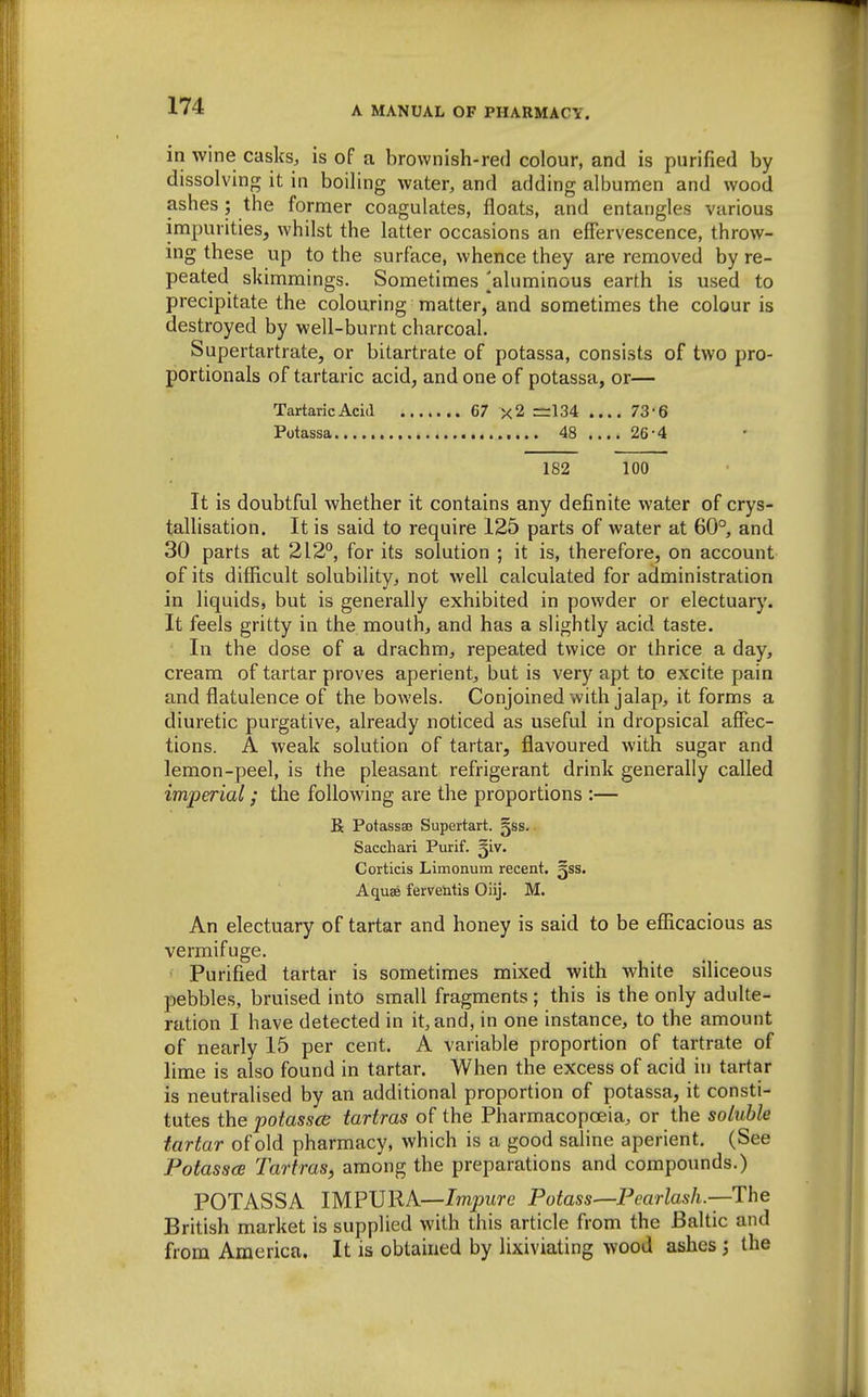 in wine casks, is of a brownish-red colour, and is purified by dissolving it in boiling water, and adding albumen and wood ashes; the former coagulates, floats, and entangles various impurities, whilst the latter occasions an effervescence, throw- ing these up to the surface, whence they are removed by re- peated skimmings. Sometimes [aluminous earth is used to precipitate the colouring matter, and sometimes the colour is destroyed by well-burnt charcoal. Supertartrate, or bitartrate of potassa, consists of two pro- portionals of tartaric acid, and one of potassa, or— TartaricAcia 67 x2 =134 .... 73'6 Potassa 48 .... 26*4 182 100 It is doubtful whether it contains any definite water of crys- tallisation. It is said to require 125 parts of water at 60° and 30 parts at 212°, for its solution ; it is, therefore, on account of its difficult solubility, not well calculated for administration in liquids, but is generally exhibited in powder or electuary. It feels gritty in the mouth, and has a slightly acid taste. In the dose of a drachm, repeated twice or thrice a day, cream of tartar proves aperient, but is very apt to excite pain and flatulence of the bowels. Conjoined with jalap, it forms a diuretic purgative, already noticed as useful in dropsical affec- tions. A weak solution of tartar, flavoured with sugar and lemon-peel, is the pleasant refrigerant drink generally called imperial; the following are the proportions :— R Potassse Supertart. gss. Saccliari Purif. ^iv. Corticis Limonum recent, gss. Aquae fervelitis Oiij. M. An electuary of tartar and honey is said to be efficacious as vermifuge. • Purified tartar is sometimes mixed with white siliceous pebbles, bruised into small fragments ; this is the only adulte- ration I have detected in it, and, in one instance, to the amount of nearly 15 per cent. A variable proportion of tartrate of lime is also found in tartar. When the excess of acid in tartar is neutralised by an additional proportion of potassa, it consti- tutes the potassce iartras of the Pharmacopoeia, or the soluble tartar of old pharmacy, which is a good saline aperient. (See Potasses Tartras, among the preparations and compounds.) POTASSA IMPURA—Impure Potass—Pearlash.—The British market is supplied with this article from the Baltic and from America. It is obtained by lixiviating wood ajihes ; the