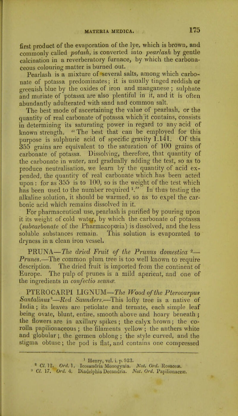 first product of the evaporation of the lye, which is brown, and commonly called potash, is converted into pearlash by gentle calcination in a reverberatory furnace, by which the carbona- ceous colouring matter is burned out. Pearlash is a mixture of several salts, among which carbo- nate of potassa predominates; it is usually tinged reddish or greenish blue by the oxides of iron and manganese ; sulphate and muriate of potassa are also plentiful in it, and it is often abundantly adulterated with sand and common salt. The best mode of ascertaining the value of pearlash, or the quantity of real carbonate of potassa which it contains, consists in determining its saturating power in regard to any acid of known strength.  The best that can be employed for this purpose is sulphuric acid of specific gravity 1.141. Of this 355 grains are equivalent to the saturation of 100 grains of carbonate of potassa. Dissolving, therefore, that quantity of the carbonate in water, and gradually adding the test, so as to produce neutralisation, we learn by the quantity of acid ex- pended, the quantity of real carbonate which has been acted upon: for as 355 is to 100, so is the weight of the test which has been used to the number required In thus testing the alkaline solution, it should be warmed, so as to expel the car- bonic acid which remains dissolved in it. For pharmaceutical use, pearlash is purified by pouring upon it its weight of cold water, by which the carbonate of potassa {suhcarhonate of the Pharmacopoeia) is dissolved, and the less soluble substances remain. This solution is evaporated to dryness in a clean iron vessel. PRUNA—The dried Fruit of the Primus domestica ^— Prunes.—The common plum tree is too well known to require description. The dried fruit is imported from the continent of Europe. The pulp of prunes is a mild aperient, and one of the ingredients in confectio senncE. PTEROCARPI LIGNUM—TAe Wood of the Pier ocarpus Santalinus^—Red Saunders.—This lofty tree is a native of India ; its leaves are petiolate and ternate, each simple leaf being ovate, blunt, entire, smooth above and hoary beneath ; the flowers are in axillary spikes ; the calyx brown; the co- rolla papilionaceous ; the filaments yellow ; the anthers white and globular ; the germen oblong ; the style curved, and the stigma obtuse; the pod is flat, and contains one compressed ' Henry, vol. i. p. rj23. * C/. 12. Ord.}, IcoHamlria Monoi^ynia. A^aU Ord. Rosaceas. CI. 17. Ord. 4, Diadiilphia DccaaUria. Nut. Ord. rtti)iliouacea;.