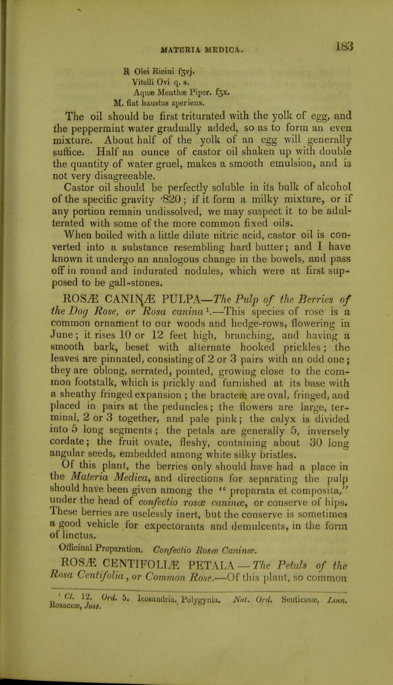 S Olei Riciui f3vj. Vitelli Ovi q. s. Aquao Menthffi Pipcr. l^x. M. fiat haustus aperieus. The oil should be first triturated with the yolk of egg, and the peppermint water gradually added, so as to form an even mixture. About half of the yolk of an egg will generally suffice. Half an ounce of castor oil shaken up with double the quantity of water gruel, makes a smooth emulsion, and is not very disagreeable. Castor oil should be perfectly soluble in its bulk of alcohol of the specific gravity -820; if it form a milky mixture, or if any portion remain undissolved, we may suspect it to be adul- terated with some of the more common fixed oils. AVhen boiled with a little dilute nitric acid, castor oil is con- verted into a substance resembUng hard butter; and I have known it undergo an analogous change in the bowels, and pass off in round and indurated nodules, which were at first sup- posed to be gall-stones. ROSM CAmi^JE FVLFA—The Pulp of the Berries of the Dog Rose, or Rosa canina^.—This species of rose is a common ornament to our woods and hedge-rows, flowering in June; it rises 10 or 12 feet high, branching, and having a smooth bark, beset with alternate hooked prickles; the leaves are pinnated, consisting of 2 or .3 pairs with an odd one ; they are oblong, serrated, pointed, growing close to the com- mon footstalk, which is prickly and furnished at its base with a sheathy fringed expansion ; the bractese are oval, fringed, and placed in pairs at the peduncles; the flowers are large, ter- minal, 2 or 3 together, and pale pink; the calyx is divided into 5 long segments ; the petals are generally 5, inversely cordate; the fruit ovate, fleshy, containing about 30 long angular seeds, embedded among white silky bristles. Of this plant, the berries only should have had a place in the Materia Mcdica, and directions for separating the pulp should have been given among the  preparata et composita, under the head of confectio rosce caninas^ or conserve of hips. These berries are uselessly inert, but the conserve is sometimes a good vehicle for expectorants and demulcents, in the form of linctus. Officinal Preparation. Confectio Roses Canina;. ROSyE CENTIFOLLE PETALA —T/ie Petals of the Rosa Cenfifolia, or Common Rose.—Of this [jlant, so common ' CV. 12. Ord. 5. Icosandria. Polyirynia. Nai. Or J. Senticosaj, Linn. Rosacea), Jiua. . joj '