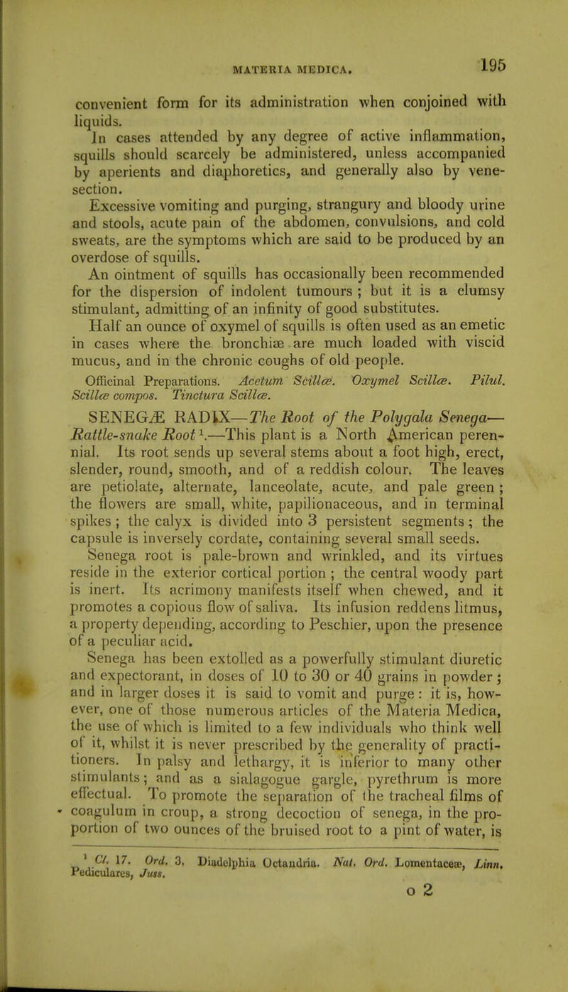 convenient form for its administration when conjoined with liquids. Jn cases attended by any degree of active inflammation, squills should scarcely be administered, unless accompanied by aperients and diaphoretics, and generally also by vene- section. Excessive vomiting and purging, strangury and bloody urine and stools, acute pain of the abdomen, convulsions, and cold sweats, are the symptoms which are said to be produced by an overdose of squills. An ointment of squills has occasionally been recommended for the dispersion of indolent tumours ; but it is a clumsy stimulant, admitting of an infinity of good substitutes. Half an ounce of oxymel of squills is often used as an emetic in cases where the bronchiae are much loaded with viscid mucus, and in the chronic coughs of old people. Officinal Preparations. Acetum Scillcs. Oxymel Scilles. Pilul. Scillcs compos. Tinctura Scillce. SENEGtE RADIX—r/ie Root of the Polygala Senega—- Rattle-snake Root ^.—This plant is a North American peren- nial. Its root sends up several stems about a foot high, erect, slender, round, smooth, and of a reddish colour. The leaves are petiolate, alternate, lanceolate, acute, and pale green ; the flowers are small, white, papilionaceous, and in terminal spikes ; the calyx is divided into 3 persistent segments; the capsule is inversely cordate, containing several small seeds. Senega root is pale-brown and wrinkled, and its virtues reside in the exterior cortical portion ; the central woody part is inert. Its acrimony manifests itself when chewed, and it promotes a copious flow of saliva. Its infusion reddens litmus, a f)roperty depending, according to Peschier, upon the presence of a peculiar acid. Senega has been extolled as a powerfully stimulant diuretic and expectorant, in doses of 10 to 30 or 40 grains in powder; and in larger doses it is said to vomit and purge : it is, how- ever, one of those numerous articles of the Materia Medica, the use of which is limited to a few individuals who think well ot it, whilst it is never prescribed by the generality of practi- tioners. In palsy and lethargy, it is inferior to many other stimulants; and as a sialagogue gargle, pyrethrum is more effectual. To promote the separation of the tracheal films of • coagulum in croup, a strong decoction of senega, in the pro- portion of two ounces of the bruised root to a pint of water, is ' C/. 17. Ord. 3, Diadelphia Octandria. Nat. Ord. Lomentaceaj, Linn. Pediculares, Juis. o 2
