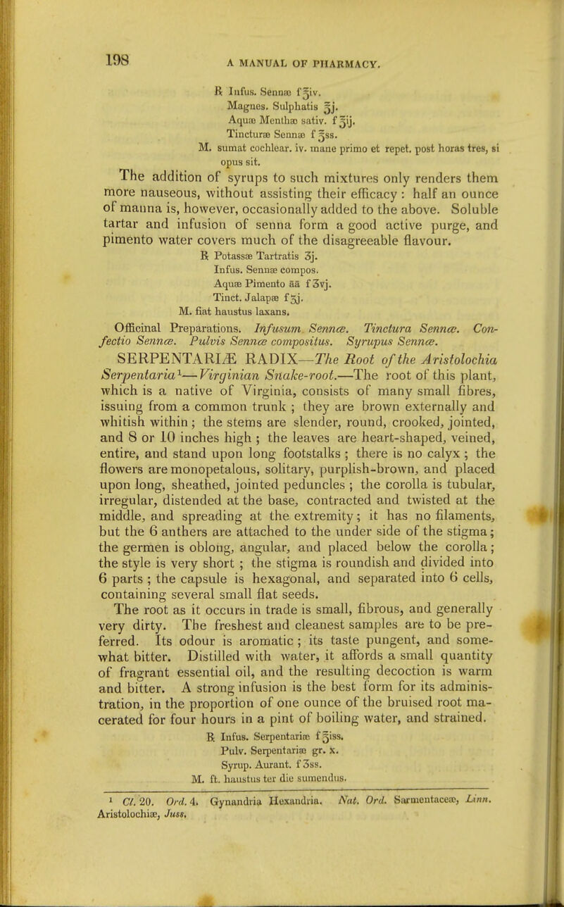 R lafus. Sennaj I'jiv. Magnes. Sulpliatis ^j. AquBD Mentha) sativ. f 3'j' Tincturae Sennaj f ^ss. M. sumat cochlear, iv. mane primo et repet, post horas tres, si opus sit. The addition of syrups to such mixtures only renders them more nauseous, without assisting their efficacy : half an ounce of manna is, however, occasionally added to the above. Soluble tartar and infusion of senna form a good active purge, and pimento water covers much of the disagreeable flavour. R Potassse Tartratis 3j. Infus. Sennse compos. Aquae Pimento aa f 3vj. Tinct. Jalapae f 5j, M. fiat haustus laxans. Officinal Preparations. Infusum Senncs. Tinctura Sennce. Con- fectio Sennce. Pulvis Sennce compositus. Syrupus Senncs. SERPENTARIiE RADIX—T/ie Root of the Arisfolochia Serpentaria^—Virginian Snake-root.—The root of this plant, which is a native of Virginia, consists of many small fibres, issuing from a common trunk ; they are brown externally and whitish within; the stems are slender, round, crooked, jointed, and 8 or 10 inches high ; the leaves are heart-shaped, veined, entire, and stand upon long footstalks ; there is no calyx ; the flowers are monopetalous, solitary, purphsh-brown, and placed upon long, sheathed, jointed peduncles ; the corolla is tubular, irregular, distended at the base, contracted and twisted at the middle, and spreading at the extremity; it has no filaments, but the 6 anthers are attached to the under side of the stigma; the germen is oblong, angular, and placed below the corolla; the style is very short ; the stigma is roundish and divided into 6 parts ; the capsule is hexagonal, and separated into 6 cells, containing several small flat seeds. The root as it occurs in trade is small, fibrous, and generally very dirty. The freshest and cleanest samples are to be pre- ferred. Its odour is aromatic ; its taste pungent, and some- what bitter. Distilled with water, it affords a small quantity of fragrant essential oil, and the resulting decoction is warm and bitter. A strong infusion is the best form for its adminis- tration, in the proportion of one ounce of the bruised root ma- cerated for four hours in a pint of boiling water, and strained. R Infus. Serpentariae f^iss. Pulv. Seipentariaj gr. x. Syrup. Aurant. f3ss. M. ft. haiistus ter die sumendtis. » CL 20. Onl.A. Gynandria Hexandiia. Nat. Orel. Stirnientacea;, Linn. Aristolochia;, Juss,