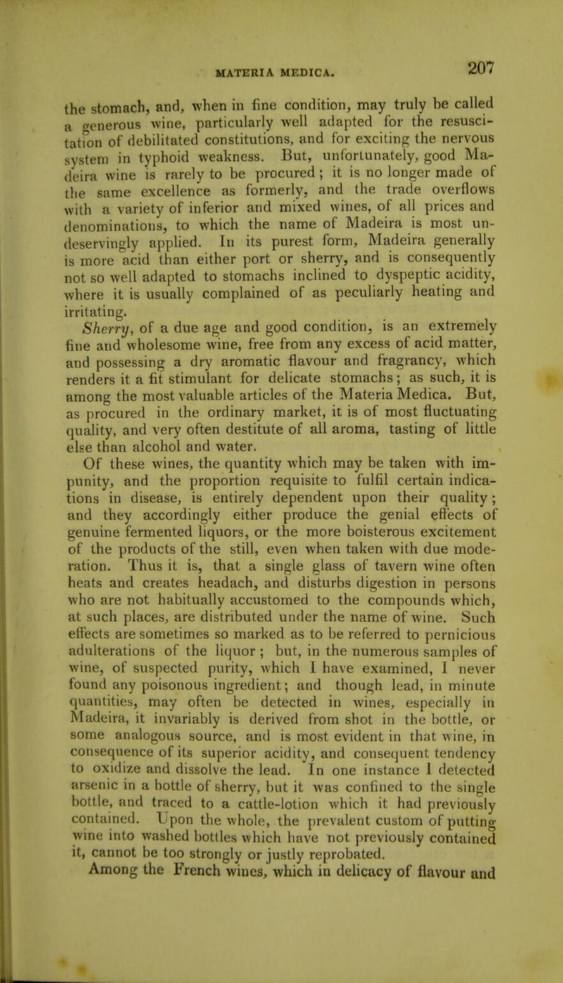 the stomach, and, when m fine condition, may truly be called a <yenerous wine, particularly well adapted for the resusci- tatfon of debilitated constitutions, and for exciting the nervous system in typhoid weakness. But, unfortunately, good Ma- deira wine is rarely to be procured; it is no longer made of the same excellence as formerly, and the trade overflows with a variety of inferior and mixed wines, of all prices and denominations, to which the name of Madeira is most un- deservingly applied. In its purest form, Madeira generally is more acid than either port or sherry, and is consequently not so well adapted to stomachs inclined to dyspeptic acidity, where it is usually complained of as peculiarly heating and irritating. Sherry, of a due age and good condition, is an extremely fine and wholesome wine, free from any excess of acid matter, and possessing a dry aromatic flavour and fragrancy, which renders it a fit stimulant for delicate stomachs; as such, it is among the most valuable articles of the Materia Medica. But, as procured in the ordinary market, it is of most fluctuating quality, and very often destitute of all aroma, tasting of little else than alcohol and water. Of these wines, the quantity which may be taken with im- punity, and the proportion requisite to fulfil certain indica- tions in disease, is entirely dependent upon their quality; and they accordingly either produce the genial effects of genuine fermented liquors, or the more boisterous excitement of the products of the still, even when taken with due mode- ration. Thus it is, that a single glass of tavern wine often heats and creates headach, and disturbs digestion in persons who are not habitually accustomed to the compounds which, at such places, are distributed under the name of wine. Such effects are sometimes so marked as to be referred to pernicious adulterations of the liquor ; but, in the numerous samples of wine, of suspected purity, which I have examined, I never found any poisonous ingredient; and though lead, in minute quantities, may often be detected in wines, especially in Madeira, it invariably is derived from shot in the bottle, or some analogous source, and is most evident in that wine, in consequence of its superior acidity, and consequent tendency to oxidize and dissolve the lead. In one instance I delected arsenic in a bottle of sherry, but it was confined to the single bottle, and traced to a cattle-lotion which it had previously contained. Upon the whole, the prevalent custom of putting wine into washed bottles which have not previously contained it, cannot be too strongly or justly reprobated. Among the French wines, which in delicacy of flavour and
