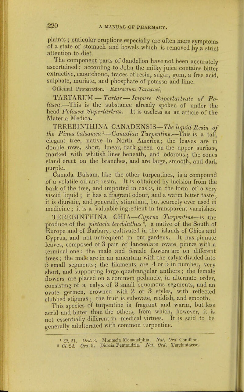 plaints ; cuticular eruptions especially are often mere symptoms of a state of stomach and bowels which is removed by a strict attention to diet. The component parts of dandelion have not been accurately ascertained; according to John the milky juice contains bitter extractive, caoutchouc, traces of resin, sugar, gum, a free acid, sulphate, muriate, and phosphate of potassa and lime. Officinal Preparation. Extractum Taraxaei. TARTARUM—Tartor —/mpitre Supertartrate of Po- tassa.—This is the substance already spoken of under the head Potasses Supertartras. It is useless as an article of the Materia Medica. TEREBINTHINA CANADENSIS—TAe liquid Resin of the Pinus balsamea^—Canadian Turpentine.—This is a tall, elegant tree, native in North America; the leaves are in double rows, short, linear, dark green on the upper surface, marked with whitish lines beneath, and odorous ; the cones stand erect on the branches, and are large, smooth, and dark purple. Canada Balsam, like the other turpentines, is a compound of a volatile oil and resin. It is obtained by incision from the bark of the tree, and imported in casks, in the form of a very viscid liquid ; it has a fragrant odour, and a warm bitter taste; it is diuretic, and generally stimulant, but scarcely ever used in medicine ; it is a valuable ingredient in transparent varnishes. TEREBINTHINA QmA—Cyprus Turpentine—is the produce of the pistacia terebinthus a native of the South of Europe and of Barbary, cultivated in the islands of Chios and Cyprus, and not unfrequent in our gardens. It has pinnate leaves, composed of 3 pair of lanceolate ovate pinnse with a terminal one ; the male and female flowers are on different trees ; the male are in an amentum with the calyx divided into 5 small segments; the filaments are 4 or 5 in number, very short, and supporting large quadrangular anthers ; the female flowers are placed on a common peduncle, in alternate order, consisting of a calyx of 3 small squamous segments, and an ovate germen, crowned with 2 or 3 styles, with reflected clubbed stigmas ; the fruit is subovate, reddish, and smooth. This species of turpentine is fragrant and warm, but less acrid and bitter than the others, from which, however, it is not essentially different in medical virtues. It is said to be generally adulterated with common turpentine. 1 C/. 21. Ord.Q. Monoecia Monadelpliia. Nat. Ore/. Coniferfc. 2 CI, 22. Ord, 5. Dioccia Pentaudria. Nat, Ord. TerebiutaceaB.