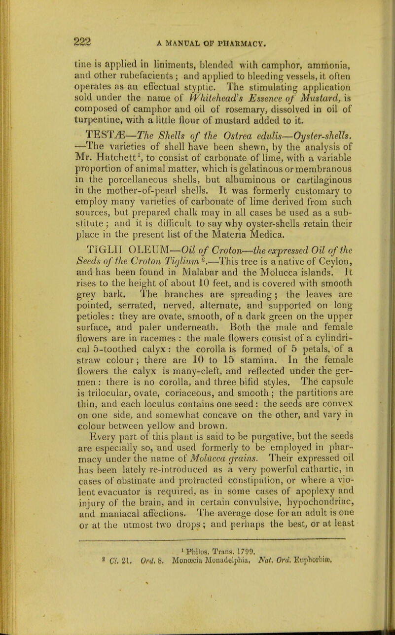 tine is applied in liniments, blended with camphor, ammonia, and other rubefacients; and aj)plied to bleeding vessels, it often operates as an eflectual styptic. The stimulating application sold under the name of Pf^hitehead's Essence of Mustard, is composed of camphor and oil of rosemary, dissolved in oil of turpentine, with a little flour of mustard added to it. TESTiE—The Shells of the Ostrea edulis—Oyster-shells. —The varieties of shell have been shewn, by the analysis of Mr. Hatchett^ to consist of carbonate of lime, with a variable proportion of animal matter, which is gelatinous or membranous in the porcellaneous shells, but albuminous or cartilaginous in the mother-of-pearl shells. It was formerly customary to employ many varieties of carbonate of lime derived from such sources, but prepared chalk may in all cases be used as a sub- stitute ; and it is difhcult to say why oyster-shells retain their place in the present list of the Materia Medica. TIGLII OLEUM—Oii of Croton—the expressed Oil of the Seeds of the Croton Tiglium—This tree is a native of Ceylon, and has been found in Malabar and the Molucca islands. Ic rises to the height of about 10 feet, and is covered Avith smooth grey bark. The branches are spreading; the leaves are pointed, serrated, nerved, alternate, and supported on long petioles: they are ovate, smooth, of a dark green on the upper surface, and paler underneath. Both the male and female flowers are in racemes : the male flowers consist of a cylindri- cal 5-toothed calyx: the corolla is formed of 5 petals, of a straw colour; there are 10 to 15 stamina. In the female flowers the calyx is many-cleft, and reflected under the ger- men : there is no corolla, and three bifid styles. The capsule is trilocular, ovate, coriaceous, and smooth ; the partitions are thin, and each loculus contains one seed : the seeds are convex on one side, and somewhat concave on the other, and vary in colour between yellow and brown. Every part of this plant is said to be purgative, but the seeds are especially so, and used formerly to be employed in phar- macy under the name of Molucca grains. Their expressed oil has been lately re-introduced as a very powerful cathartic, in cases of obstinate and protracted constipation, or where a vio- lent evacuator is required, as in some cases of apoplexy and injury of the brain, and in certain convulsive, hypochondriac, and maniacal aflfections. The average dose for an adult is one or at the utmost two drops ; and perhaps the best, or at least ' Philos. Trans. 1799. * C/. 21. Ord.B. Monocciii Monudelpliia, AW. Ora. KiiphorbisB,