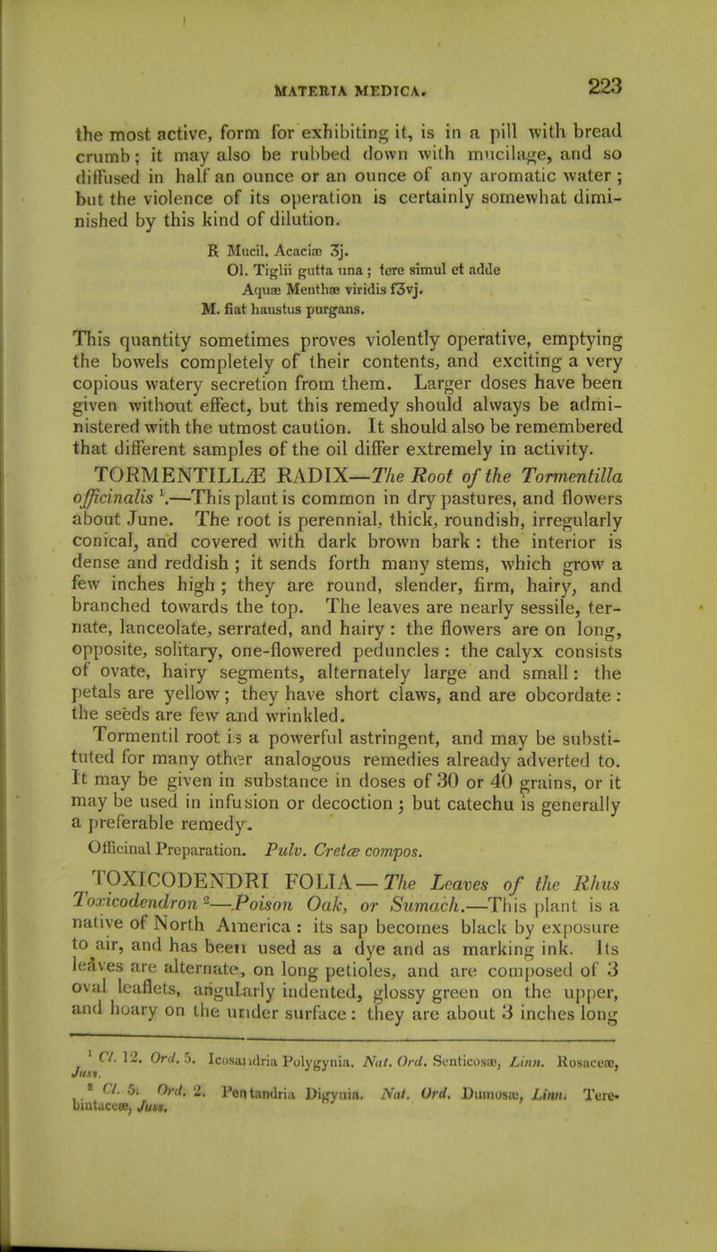 the most active, form for exhibiting it, is in a pill with bread crumb; it may also be rubbed down with mncilage, and so diffused in half an ounce or an ounce of any aromatic water ; but the violence of its operation is certainly somewhat dimi- nished by this kind of dilution. R Mucil. Acaciao 3j. 01. Tiglii gutta una; tore simul et adde Aquae Menth89 viridis f3vj. M. fiat haustus purgans. This quantity sometimes proves violently operative, emptying the bowels completely of their contents, and exciting a very copious watery secretion from them. Larger doses have been given without effect, but this remedy should always be admi- nistered with the utmost caution. It should also be remembered that different samples of the oil differ extremely in activity. TORMENTILL^ RADIX—The Root of the Tormentilla ojjicinalis \—This plant is common in dry pastures, and flowers about June. The root is perennial, thick, roundish, irregularly conical, and covered with dark brown bark : the interior is dense and reddish ; it sends forth many stems, which grow a few inches high ; they are round, slender, firm, hairy, and branched towards the top. The leaves are nearly sessile, ter- nate, lanceolate, serrated, and hairy : the flowers are on long, opposite, solitary, one-flowered peduncles : the calyx consists of ovate, hairy segments, alternately large and small: the petals are yellow; they have short claws, and are obcordate: the seeds are few and wrinkled. Tormentil root i:3 a powerful astringent, and may be substi- tuted for many other analogous remedies already adverted to. It may be given in substance in doses of 30 or 40 grains, or it may be used in infusion or decoction; but catechu is generally a i)referable remedy. OfRcinal Preparation. Pulv. Cretcs compos. TOXICODENDRI FOLIA—The Leaves of the Rhus Toxicodendron-—Poison Oak, or Sumach.—This ])lant is a native of North America : its sap becomes black by exposure to air, and has been used as a dye and as marking ink. Its leives are alternate, on long petioles, and are composed of 3 oval leaflets, angularly indented, glossy green on the upper, and hoary on the under surface: they are about 3 inches long ' r/. 12. Orr/. 5. Icosandria Poly^rynia. ^^d/. ScnticosiE, Liitn. Kosaceae, « Cl. 5. Ord, 2. I'eatandria DiL'vnia. Nat. Ord. Dmnosix;, £i«h. Tere- bintaceee, Juss,