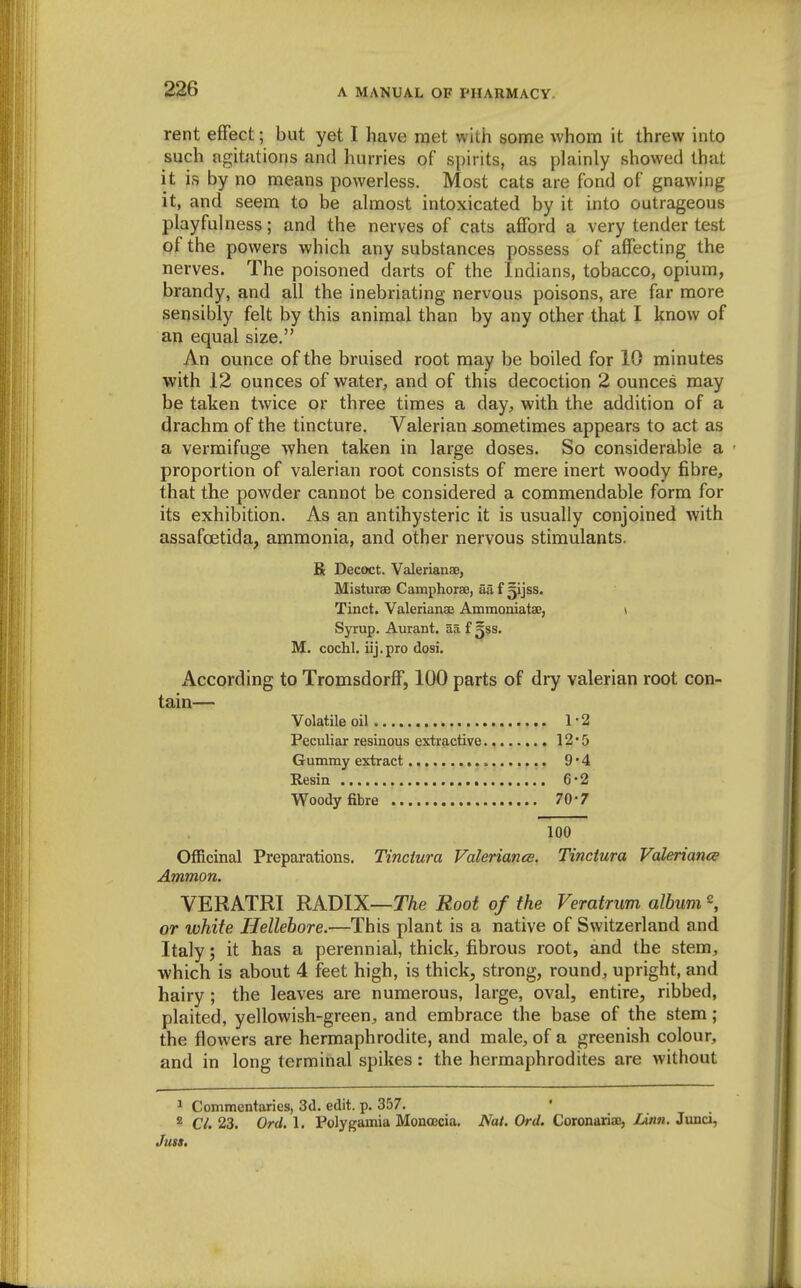 rent effect; but yet I have met with some whom it threw into such agitations and hurries of spirits, as plainly showed that it is by no means powerless. Most cats are fond of gnawing it, and seem to be almost intoxicated by it into outrageous playfulness; and the nerves of cats afford a very tender test pf the powers which any substances possess of affecting the nerves. The poisoned darts of the Indians, tobacco, opium, brandy, and all the inebriating nervous poisons, are far more sensibly felt by this animal than by any other that I know of an equal size. An ounce of the bruised root may be boiled for 10 minutes with 12 ounces of water, and of this decoction 2 ounces may be taken twice or three times a day, with the addition of a drachm of the tincture. Valerian jsometimes appears to act as a vermifuge when taken in large doses. So considerable a proportion of valerian root consists of mere inert woody fibre, that the powder cannot be considered a commendable form for its exhibition. As an antihysteric it is usually conjoined with assafoetida, ammonia, and other nervous stimulants. R Decoct. Valerianae, Misturae Camphorae, afi f ^i}ss. Tinct. Valerianae Ammoniatae, y Syrup. Aurant. aa f ^ss. M. cochl. iij.pro dosi. According to Tromsdorff, 100 parts of dry valerian root con- tain— Volatile oil 1-2 Peculiar resinous extractive 12'5 Gummy extract 9*4 Resin 6-2 Woody fibre 70-7 100 Officinal Preparations. Tinctura Valeriance. Tinctura Valerianic Ammon. VERATRI RADIX—T/ie Root of the Veratrum album or white Hellebore.—This plant is a native of Switzerland and Italy; it has a perennial, thick, fibrous root, and the stem, ■which is about 4 feet high, is thick, strong, round, upright, and hairy ; the leaves are numerous, large, oval, entire, ribbed, plaited, yellowish-green, and embrace the base of the stem; the flowers are hermaphrodite, and male, of a greenish colour, and in long terminal spikes: the hermaphrodites are without ^ Commentaries, 3d. edit. p. 357. * Ci. 23. Ord. 1. Polygamia Monoecia. Nat. Ord. Coronariao, lAnn. Junci, Juu,